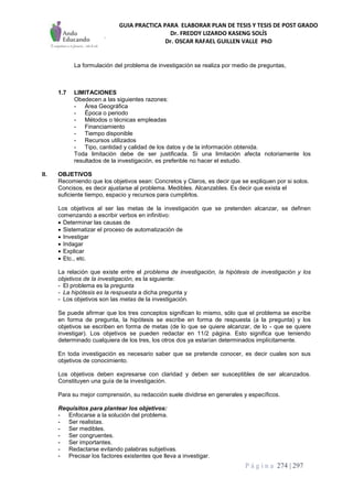 GUIA PRACTICA PARA ELABORAR PLAN DE TESIS Y TESIS DE POST GRADO
Dr. FREDDY LIZARDO KASENG SOLÍS
Dr. OSCAR RAFAEL GUILLEN VALLE PhD
P á g i n a 274 | 297
La formulación del problema de investigación se realiza por medio de preguntas,
1.7 LIMITACIONES
Obedecen a las siguientes razones:
- Área Geográfica
- Época o periodo
- Métodos o técnicas empleadas
- Financiamiento
- Tiempo disponible
- Recursos utilizados
- Tipo, cantidad y calidad de los datos y de la información obtenida.
Toda limitación debe de ser justificada. Si una limitación afecta notoriamente los
resultados de la investigación, es preferible no hacer el estudio.
II. OBJETIVOS
Recomiendo que los objetivos sean: Concretos y Claros, es decir que se expliquen por si solos.
Concisos, es decir ajustarse al problema. Medibles. Alcanzables. Es decir que exista el
suficiente tiempo, espacio y recursos para cumplirlos.
Los objetivos al ser las metas de la investigación que se pretenden alcanzar, se definen
comenzando a escribir verbos en infinitivo:
 Determinar las causas de
 Sistematizar el proceso de automatización de
 Investigar
 Indagar
 Explicar
 Etc., etc.
La relación que existe entre el problema de investigación, la hipótesis de investigación y los
objetivos de la investigación, es la siguiente:
- El problema es la pregunta
- La hipótesis es la respuesta a dicha pregunta y
- Los objetivos son las metas de la investigación.
Se puede afirmar que los tres conceptos significan lo mismo, sólo que el problema se escribe
en forma de pregunta, la hipótesis se escribe en forma de respuesta (a la pregunta) y los
objetivos se escriben en forma de metas (de lo que se quiere alcanzar, de lo - que se quiere
investigar). Los objetivos se pueden redactar en 11/2 página. Esto significa que teniendo
determinado cualquiera de los tres, los otros dos ya estarían determinados implícitamente.
En toda investigación es necesario saber que se pretende conocer, es decir cuales son sus
objetivos de conocimiento.
Los objetivos deben expresarse con claridad y deben ser susceptibles de ser alcanzados.
Constituyen una guía de la investigación.
Para su mejor comprensión, su redacción suele dividirse en generales y específicos.
Requisitos para plantear los objetivos:
- Enfocarse a la solución del problema.
- Ser realistas.
- Ser medibles.
- Ser congruentes.
- Ser importantes.
- Redactarse evitando palabras subjetivas.
- Precisar los factores existentes que lleva a investigar.
 