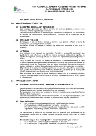GUIA PRACTICA PARA ELABORAR PLAN DE TESIS Y TESIS DE POST GRADO
Dr. FREDDY LIZARDO KASENG SOLÍS
Dr. OSCAR RAFAEL GUILLEN VALLE PhD
P á g i n a 276 | 297
HIPÓTESIS: Validar, Modificar, Reformular
III.- MARCO TEORICO Y CONCEPTUAL
3.1 CONCEPTOS GENERALES Y DEFINICIONES
Los conceptos generales se refieren al tema en términos globales, y sirven como
referencia al tema especifico por investigar.
Las definiciones constituyen la referencia para los términos que después van a conformar
el glosario de terminologías técnico-científicas, utilizando en el transcurso de la
investigación.
3.2 ENFOQUES TÉCNICOS
Constituyen el soporte teórico-técnico y científico que permite señalar el tema de
investigación, así como plantearlo como tal.
El enfoque teórico nos ofrece un universo de información orientado al tema que se
investiga.
3.3 HIPÓTESIS
Una hipótesis es un supuesto por comprobar. También es una posible explicación que
puede servir para solucionar un problema, mejorar un estado o situación o significar un
aporte. Una hipótesis también puede ser una afirmación a priori con asociación paralela o
inversa.
La(s) hipótesis se formulan por medio de respuestas correspondientemente a cada
pregunta. Generalmente se formula una hipótesis principal (la que guarda una relación de
causa-efecto entre los fenómenos que se quiere investigar). Complementariamente
existen hipótesis de carácter descriptivo que muchas veces no merecen ser formuladas.
El problema de investigación es la pregunta que nos induce a descubrir o sistematizar
algo, y la hipótesis es la respuesta tentativa y de carácter provisional que el investigador
plantea antes de realizar la investigación propiamente dicha.
Esto se realiza, con el objeto de que el investigador en el curso de la investigación tenga
una guía de investigación, que le oriente en la misma, (esto se puede hacer en 1/2 página
ó 1/4 de página).
IV. VARIABLES E INDICADORES
4.1 VARIABLES INDEPENDIENTES, DEPENDIENTES E INTERVINIENTES
Las variables son las características que le interesan estudiar o conocer al investigador.
Toda variable tiene un nombre, una definición y una categoría.
En los estudios descriptivos, las variables se definen inmediatamente después de fijar los
objetivos de la investigación.
Las variables deben de estar claramente relacionadas con los objetivos específicos, esto
significa que para determinar las variables es recomendable precisar los objetivos.
4.1.1 Tipos de Variables
- Las variables por su naturaleza pueden ser cualitativas y cuantitativas.
- Por la escala de medición pueden ser nominales y ordinales.
- Por la forma como se relacionan pueden ser independientes o de causa, variable
dependiente o de efecto y variable interviniente o de control.
La identificación y definición de variables son los aspectos mas importantes de la
investigación, porque aquí se obtiene los datos que son la materia básica para el trabajo
estadístico.
En todas las etapas de la investigación se operan las variables, así tenemos:
- En la observación y en la recopilación de datos se descubre.
- En la clasificación se agrupan los elementos y se precisan las categorías.
 