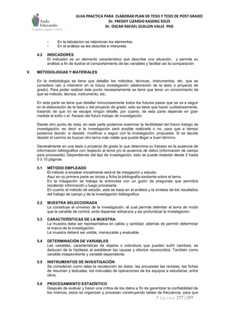 GUIA PRACTICA PARA ELABORAR PLAN DE TESIS Y TESIS DE POST GRADO
Dr. FREDDY LIZARDO KASENG SOLÍS
Dr. OSCAR RAFAEL GUILLEN VALLE PhD
P á g i n a 277 | 297
- En la tabulacion se relacionan los elementos.
- En el análisis se les describe e interpreta.
4.2 INDICADORES
El indicador es un elemento característico que describe una situación, y permite su
análisis a fin de ilustrar el comportamiento de las variables y facilitar así la comparación.
V. METODOLOGIAS Y MATERIALES
En la metodología se tiene que detallar los métodos, técnicas, instrumentos, etc. que se
considera van a intervenir en la futura investigación (elaboración de la tesis o proyecto de
grado). Para poder realizar éste punto necesariamente se tiene que tener un conocimiento de
qué es método, técnica, instrumento, etc.
En esta parte se tiene que detallar minuciosamente todos los futuros pasos que se va a seguir
en la elaboración de la tesis o del proyecto de grado; esto se tiene que hacer cuidadosamente,
tratando de que no se escape ningún detalle, por cuanto, de esta parte depende en gran
medida el éxito o el .fracaso del futuro trabajo de investigación.
Desde otro punto de vista, en esta parte podemos examinar la factibilidad del futuro trabajo de
investigación, es decir si la investigación será posible realizarla o no, para que a tiempo
podamos decidir: si desistir, modificar o seguir con la investigación, propuesta. Si se decide
desistir el camino es buscar otro tema más viable que pueda llegar a buen término.
Generalmente en una tesis o proyecto de grado lo que determina su fracaso es la ausencia de
información bibliográfica con respecto al tema y/o la ausencia de datos (información de campo
para procesarla). Dependiendo del tipo de investigación, esto se puede redactar desde 2 hasta
5 ó 10 páginas.
5.1 MÉTODO EMPLEADO
El método a emplear inicialmente será el de indagación y estudio.
Aquí en su primera parte se revisa y ficha la bibliografía existente sobre el tema.
En la indagación se trabaja la entrevista con un guión de preguntas que permitirá
recolectar información y luego procesarla.
En cuanto al método de estudio, este se basa en el análisis y la síntesis de los resultados
del trabajo de campo y de la investigación bibliografica.
5.2 MUESTRA SELECCIONADA
La constituye el universo de la investigación, el cual permite delimitar el tema de modo
que la variable de control, evita dispersar esfuerzos y así profundizar la investigación.
5.3 CARACTERÍSTICAS DE LA MUESTRA
La muestra debe ser representativa en calida y cantidad, además de permitir determinar
el marco de la investigación.
La muestra deberá ser visible, mensurable y evaluable.
5.4 DETERMINACIÓN DE VARIABLES
Las variables, características de objetos o individuos que pueden sufrir cambios, se
deducen de la hipótesis al establecer las causas y efectos reconocidos. También como
variable independiente y variable dependiente.
5.5 INSTRUMENTOS DE INVESTIGACIÓN
Se consideran como tales la recolección de datos, las encuestas las revistas, las fichas
de resumen y textuales, los manuales de operaciones de los equipos a estudiarse, entre
otros.
5.6 PROCESAMIENTO ESTADÍSTICO
Después de evaluar y hacer una critica de los datos a fin de garantizar la confiabilidad de
los mismos, estos se organizan y procesan construyendo tablas de frecuencia, para que
 