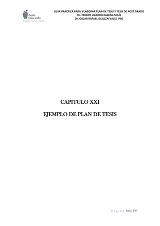 GUIA PRACTICA PARA ELABORAR PLAN DE TESIS Y TESIS DE POST GRADO
Dr. FREDDY LIZARDO KASENG SOLÍS
Dr. OSCAR RAFAEL GUILLEN VALLE PhD
P á g i n a 280 | 297
CAPITULO XXI
EJEMPLO DE PLAN DE TESIS
 