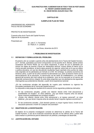 GUIA PRACTICA PARA ELABORAR PLAN DE TESIS Y TESIS DE POST GRADO
Dr. FREDDY LIZARDO KASENG SOLÍS
Dr. OSCAR RAFAEL GUILLEN VALLE PhD
P á g i n a 281 | 297
CAPITULO XXI
EJEMPLO DE PLAN DE TESIS
UNIVERSIDAD DEL NOROESTE
FACULTAD DE ECONOMIA
PROYECTO DE INVESTIGACION
Cuarenta años de la Teoría del Capital Humano
Vigencia de la propuesta
Presentado por:
Dr. Julio C. V. Fernández
Dr. Pedro A. V. Lobalina
Las Flores, diciembre de 2013
I. PROBLEMAS DE INVESTIGACION
1.1 DEFINICION Y FORMULACION DEL PROBLEMA
El próximo año se cumplen cuarenta años del planteamiento de la Teoría del Capital Humano,
por T. Schultz, postulados que fueron enriquecidos con los aportes de G. Becker, siendo ambos
acreedores del Premio Nobel, por sus obras respectivas. A pesar de que lo planteado por
ambos fue objeto de severas críticas por destacados teóricos, incluso desde el interior de la
misma escuela neoclásica, la teoría sigue gozando de vigencia, sobre todo en lo que se refiere
a política educativa, sin que las discusiones resultantes hayan aportado otros puntos de vistas
más originales de los planteados por Schultz en el 60. Sin embargo, la práctica económica de
América Latina, a partir de los años ochenta ha demostrado que, pese al esfuerzo hecho por la
democratización de la educación, la disminución de las tasas de analfabetismo y en sentido
general del aumento del nivel cultural de la población, poco se ha avanzado en el camino del
desarrollo socioeconómico integral. Es ante estas preguntas que nos planteamos las siguientes
interrogantes que pretendemos dilucidar, a partir de la experiencia nacional:
¿En las condiciones actuales del desarrollo de nuestro país mantienen su vigencia los
principales postulados de la Teoría del Capital Humano?
La respuesta a esta pregunta resultará de la solución de los siguientes problemas derivados:
1. En las condiciones actuales, ¿existe una relación directa entre nivel educacional y
posibilidades de empleo?, en otras palabras: ¿los que tienen mayores años de estudio
tienen mayores posibilidades de conseguir empleo?
2. ¿Existe una relación directa entre nivel educacional y el ingreso personal?, en otras
palabras: ¿los que tienen mayores años de estudio tienen mayores ingresos económicos?
3. En las condiciones actuales, ¿Qué decisión genera un mayor ingreso futuro, invertir en la
educación personal o invertir en cualquier otra actividad?
1.2 OBJETIVOS DE LA INVESTIGACIÓN
El objetivo de la presenta investigación consiste en determinar la validez de la Teoría del
Capital Humano, a raíz de la evolución económica del país en los últimos años y sobre esta
base analizar su pertinencia para la elaboración de políticas y estrategias de desarrollo.
1.3 JUSTIFICACIÓN DEL ESTUDIO
 