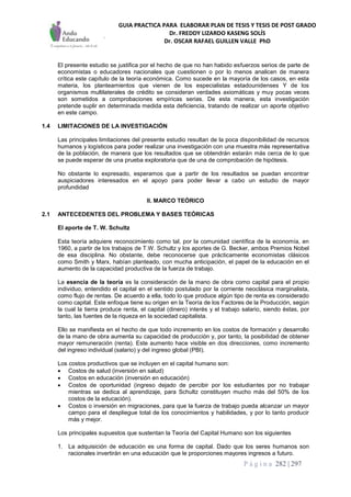GUIA PRACTICA PARA ELABORAR PLAN DE TESIS Y TESIS DE POST GRADO
Dr. FREDDY LIZARDO KASENG SOLÍS
Dr. OSCAR RAFAEL GUILLEN VALLE PhD
P á g i n a 282 | 297
El presente estudio se justifica por el hecho de que no han habido esfuerzos serios de parte de
economistas o educadores nacionales que cuestionen o por lo menos analicen de manera
crítica este capítulo de la teoría económica. Como sucede en la mayoría de los casos, en esta
materia, los planteamientos que vienen de los especialistas estadounidenses Y de los
organismos multilaterales de crédito se consideran verdades axiomáticas y muy pocas veces
son sometidos a comprobaciones empíricas serias. De esta manera, esta investigación
pretende suplir en determinada medida esta deficiencia, tratando de realizar un aporte objetivo
en este campo.
1.4 LIMITACIONES DE LA INVESTIGACIÓN
Las principales limitaciones del presente estudio resultan de la poca disponibilidad de recursos
humanos y logísticos para poder realizar una investigación con una muestra más representativa
de la población, de manera que los resultados que se obtendrán estarán más cerca de lo que
se puede esperar de una prueba exploratoria que de una de comprobación de hipótesis.
No obstante lo expresado, esperamos que a partir de los resultados se puedan encontrar
auspiciadores interesados en el apoyo para poder llevar a cabo un estudio de mayor
profundidad
II. MARCO TEÓRICO
2.1 ANTECEDENTES DEL PROBLEMA Y BASES TEÓRICAS
El aporte de T. W. Schultz
Esta teoría adquiere reconocimiento como tal, por la comunidad científica de la economía, en
1960, a partir de los trabajos de T.W. Schultz y los aportes de G. Becker, ambos Premios Nobel
de esa disciplina. No obstante, debe reconocerse que prácticamente economistas clásicos
como Smith y Marx, habían planteado, con mucha anticipación, el papel de la educación en el
aumento de la capacidad productiva de la fuerza de trabajo.
La esencia de la teoría es la consideración de la mano de obra como capital para el propio
individuo, entendido el capital en el sentido postulado por la corriente neoclásica marginalista,
como flujo de rentas. De acuerdo a ella, todo lo que produce algún tipo de renta es considerado
como capital. Este enfoque tiene su origen en la Teoría de los Factores de la Producción, según
la cual la tierra produce renta, el capital (dinero) interés y el trabajo salario, siendo éstas, por
tanto, las fuentes de la riqueza en la sociedad capitalista.
Ello se manifiesta en el hecho de que todo incremento en los costos de formación y desarrollo
de la mano de obra aumenta su capacidad de producción y, por tanto, la posibilidad de obtener
mayor remuneración (renta). Este aumento hace visible en dos direcciones, como incremento
del ingreso individual (salario) y del ingreso global (PBI).
Los costos productivos que se incluyen en el capital humano son:
 Costos de salud (inversión en salud)
 Costos en educación (inversión en educación)
 Costos de oportunidad (ingreso dejado de percibir por los estudiantes por no trabajar
mientras se dedica al aprendizaje, para Schultz constituyen mucho más del 50% de los
costos de la educación).
 Costos o inversión en migraciones, para que la fuerza de trabajo pueda alcanzar un mayor
campo para el despliegue total de los conocimientos y habilidades, y por lo tanto producir
más y mejor.
Los principales supuestos que sustentan la Teoría del Capital Humano son los siguientes
1. La adquisición de educación es una forma de capital. Dado que los seres humanos son
racionales invertirán en una educación que le proporciones mayores ingresos a futuro.
 