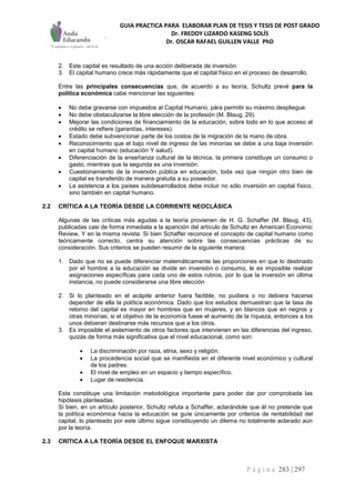 GUIA PRACTICA PARA ELABORAR PLAN DE TESIS Y TESIS DE POST GRADO
Dr. FREDDY LIZARDO KASENG SOLÍS
Dr. OSCAR RAFAEL GUILLEN VALLE PhD
P á g i n a 283 | 297
2. Este capital es resultado de una acción deliberada de inversión
3. El capital humano crece más rápidamente que el capital físico en el proceso de desarrollo.
Entre las principales consecuencias que, de acuerdo a su teoría, Schultz prevé para la
política económica cabe mencionar las siguientes:
 No debe gravarse con impuestos al Capital Humano, pára permitir su máximo despliegue.
 No debe obstaculizarse la libre elección de la profesión (M. Blaug, 29).
 Mejorar las condiciones de financiamiento de la educación, sobre todo en lo que acceso al
crédito se refiere (garantías, intereses).
 Estado debe subvencionar parte de los costos de la migración de la mano de obra.
 Reconocimiento que el bajo nivel de ingreso de las minorías se debe a una baja inversión
en capital humano (educación Y salud).
 Diferenciación de la enseñanza cultural de la técnica, la primera constituye un consumo o
gasto, mientras que la segunda es una inversión.
 Cuestionamiento de la inversión pública en educación, toda vez que ningún otro bien de
capital es transferido de manera gratuita a su poseedor.
 La asistencia a los países subdesarrollados debe incluir no sólo inversión en capital físico,
sino también en capital humano.
2.2 CRÍTICA A LA TEORÍA DESDE LA CORRIENTE NEOCLÁSICA
Algunas de las críticas más agudas a la teoría provienen de H. G. Schaffer (M. Blaug, 43),
publicadas casi de forma inmediata a la aparición del artículo de Schultz en American Economic
Review, Y en la misma revista. Si bien Schaffer reconoce el concepto de capital humano como
teóricamente correcto, centra su atención sobre las consecuencias prácticas de su
consideración. Sus criterios se pueden resumir de la siguiente manera:
1. Dado que no se puede diferenciar matemáticamente las proporciones en que lo destinado
por el hombre a la educación se divide en inversión o consumo, le es imposible realizar
asignaciones específicas para cada uno de estos rubros, por lo que la inversión en última
instancia, no puede considerarse una libre elección
2. Si lo planteado en el acápite anterior fuera factible, no pudiera o no debiera hacerse
depender de ella la política económica. Dado que los estudios demuestran que la tasa de
retorno del capital es mayor en hombres que en mujeres, y en blancos que en negros y
otras minorías; si el objetivo de la economía fuese el aumento de la riqueza, entonces a los
unos debieran destinarse más recursos que a los otros.
3. Es imposible el aislamiento de otros factores que intervienen en las diferencias del ingreso,
quizás de forma más significativa que el nivel educacional, como son:
 La discriminación por raza, etnia, sexo y religión.
 La procedencia social que se manifiesta en el diferente nivel económico y cultural
de los padres.
 El nivel de empleo en un espacio y tiempo específico.
 Lugar de residencia.
Esta constituye una limitación metodológica importante para poder dar por comprobada las
hipótesis planteadas.
Si bien, en un artículo posterior, Schultz refuta a Schaffer, aclarándole que él no pretende que
la política económica hacia la educación se guíe únicamente por criterios de rentabilidad del
capital, lo planteado por este último sigue constituyendo un dilema no totalmente aclarado aún
por la teoría.
2.3 CRÍTICA A LA TEORÍA DESDE EL ENFOQUE MARXISTA
 