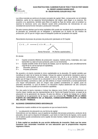 GUIA PRACTICA PARA ELABORAR PLAN DE TESIS Y TESIS DE POST GRADO
Dr. FREDDY LIZARDO KASENG SOLÍS
Dr. OSCAR RAFAEL GUILLEN VALLE PhD
P á g i n a 284 | 297
La crítica marxista se centra en el propio concepto de capital. Marx, consecuente con el método
dialéctico, parte de los aspectos fenomenológicos del objeto, para llegar a su esencia. De
acuerdo a su apariencia, también para Marx el capital es flujo de rentas, pero al analizar su
esencia lo reconoce como una relación social entre productores de mercancías en una
sociedad de economía de mercado o producción mercantil.
De esta manera plantea que la renta capitalista sólo puede ser resultado de la capitalización de
la plusvalía (p), producida por el trabajador y apropiada por el dueño de los medios de
producción, por lo que en ningún caso el trabajador puede ser propietario de capital.
Recordando el proceso de proceso de producción planteado en El Capital:
En donde:
C = Capital constante (Medios de producción: equipos, materia prima, materiales, etc.) que
transmiten su valor al nuevo producto, pero no se incrementa.
V = Capital variable (Valor de la fuerza de trabajo, que se reproduce, pero simultáneamente
crea M de la cual se apropia el capitalista).
M = Plusvalía, ganancia.
P = Proceso productivo
De acuerdo a la teoría marxista lo único capitalizable es la plusvalía. El capital variable que
constituye el valor de la fuerza de trabajo, incluye los gastos socialmente necesarios para su
reproducción (alimentación, vivienda, salud, educción, etc. de él y de su familia). Cualquier
gasto que él haga en función de su educación o de su familia forma parte de los costos de la
fuerza de trabajo, aumenta su valor, por ello obtiene un mayor rendimiento y consecuentemente
una mayor remuneración, pero en ningún caso pudiera considerarse un capital, pues es
plusvalía reinvertida. Lo que él dedica a la educación implica abstención de otro consumo
necesario, lo que no sucede con la inversión capitalista.
Por otra parte la teoría marxista e incluso los clásicos como Smith y Ricardo reconocen en
mucha mayor medida que los representantes de la Teoría del Capital Humano, el papel de la
educación en la generación de riqueza. Si para los últimos, la fuerza de trabajo es un factor
importante en la generación de la riqueza, para los primeros EL TRABAJO ES LA ÚNICA
FUENTE DE CRECIMIENTO DE LA RIQUEZA, CONSECUENTEMENTE CON LA TEORÍA
DEL VALOR - TRABAJO.
2.4 ALGUNAS CONSIDERACIONES ADICIONALES
Basaremos nuestro análisis en los supuestos en que se basa la teoría.
1. La adquisición de educación es una forma de capital
Coincidimos con los clásicos, que el capital es resultado del proceso productivo, producto de la
plusvalía, de la cual no dispone el trabajador, y por tanto no toda forma de ingreso, como puede
ser el salario puede considerarse como capital, de esta manera, hablar de capital humano es un
contrasentido.
2. Este capital es resultado de una acción deliberada de inversión. Dado que los seres
humanos son racionales invertirán en una educación que le proporciones mayores
ingresos a futuro.
C + V ….. P C + V + M …….. P …….
Renta Personal M (Renta capitalizable)
 