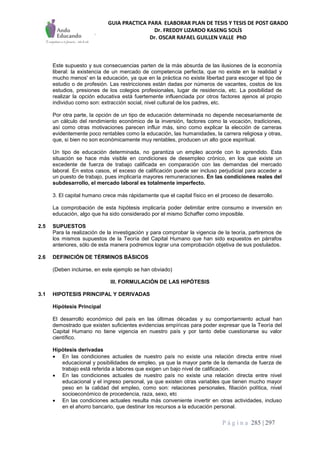 GUIA PRACTICA PARA ELABORAR PLAN DE TESIS Y TESIS DE POST GRADO
Dr. FREDDY LIZARDO KASENG SOLÍS
Dr. OSCAR RAFAEL GUILLEN VALLE PhD
P á g i n a 285 | 297
Este supuesto y sus consecuencias parten de la más absurda de las ilusiones de la economía
liberal: la existencia de un mercado de competencia perfecta, que no existe en la realidad y
mucho menos' en la educación, ya que en la práctica no existe libertad para escoger el tipo de
estudio o de profesión. Las restricciones están dadas por números de vacantes, costos de los
estudios, presiones de los colegios profesionales, lugar de residencia, etc. La posibilidad de
realizar la opción educativa está fuertemente influenciada por otros factores ajenos al propio
individuo como son: extracción social, nivel cultural de los padres, etc.
Por otra parte, la opción de un tipo de educación determinada no depende necesariamente de
un cálculo del rendimiento económico de la inversión, factores como la vocación, tradiciones,
así como otras motivaciones parecen influir más, sino como explicar la elección de carreras
evidentemente poco rentables como la educación, las humanidades, la carrera religiosa y otras,
que, si bien no son económicamente muy rentables, producen un alto goce espiritual.
Un tipo de educación determinada, no garantiza un empleo acorde con lo aprendido. Esta
situación se hace más visible en condiciones de desempleo crónico, en los que existe un
excedente de fuerza de trabajo calificada en comparación con las demandas del mercado
laboral. En estos casos, el exceso de calificación puede ser incluso perjudicial para acceder a
un puesto de trabajo, pues implicaría mayores remuneraciones. En las condiciones reales del
subdesarrollo, el mercado laboral es totalmente imperfecto.
3. El capital humano crece más rápidamente que el capital físico en el proceso de desarrollo.
La comprobación de esta hipótesis implicaría poder delimitar entre consumo e inversión en
educación, algo que ha sido considerado por el mismo Schaffer como imposible.
2.5 SUPUESTOS
Para la realización de la investigación y para comprobar la vigencia de la teoría, partiremos de
los mismos supuestos de la Teoría del Capital Humano que han sido expuestos en párrafos
anteriores, sólo de esta manera podremos lograr una comprobación objetiva de sus postulados.
2.6 DEFINICIÓN DE TÉRMINOS BÁSICOS
(Deben incluirse, en este ejemplo se han obviado)
III. FORMULACIÓN DE LAS HIPÓTESIS
3.1 HIPOTESIS PRINCIPAL Y DERIVADAS
Hipótesis Principal
El desarrollo económico del país en las últimas décadas y su comportamiento actual han
demostrado que existen suficientes evidencias empíricas para poder expresar que la Teoría del
Capital Humano no tiene vigencia en nuestro país y por tanto debe cuestionarse su valor
científico.
Hipótesis derivadas
 En las condiciones actuales de nuestro país no existe una relación directa entre nivel
educacional y posibilidades de empleo, ya que la mayor parte de la demanda de fuerza de
trabajo está referida a labores que exigen un bajo nivel de calificación.
 En las condiciones actuales de nuestro país no existe una relación directa entre nivel
educacional y el ingreso personal, ya que existen otras variables que tienen mucho mayor
peso en la calidad del empleo, como son: relaciones personales, filiación política, nivel
socioeconómico de procedencia, raza, sexo, etc
 En las condiciones actuales resulta más conveniente invertir en otras actividades, incluso
en el ahorro bancario, que destinar los recursos a la educación personal.
 