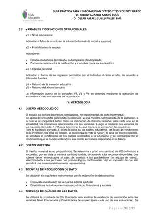 GUIA PRACTICA PARA ELABORAR PLAN DE TESIS Y TESIS DE POST GRADO
Dr. FREDDY LIZARDO KASENG SOLÍS
Dr. OSCAR RAFAEL GUILLEN VALLE PhD
P á g i n a 286 | 297
3.2 VARIABLES Y DEFINICIONES OPERACIONALES
V1 = Nivel educacional
Indicador = Años de estudio en la educación formal (de inicial a superior)
V2 = Posibilidades de empleo
Indicadores:
 Estado ocupacional (empleado, subempleado, desempleado)
 Correspondencia entre la calificación y el empleo (para los empleados)
V3 = Ingreso personal
Indicador = Suma de los ingresos percibidos por el individuo durante el año, de acuerdo a
diferentes fuentes.
V4 = Retorno de la inversión educativa
V5 = Retorno del ahorro bancario
La información acerca de la variables V1, V2 y Ve se obtendrá mediante la aplicación de
encuestas a diversos sectores de la población
IV. METODOLOGIA
4.1 DISEÑO METODOLÓGICO
El estudio es de tipo descriptivo correlacional, no experimental, de corte transversal
Se aplicarán encuestas (entrevista-cuestionario) a una muestra seleccionada de la población, a
la cual se le preguntará sobre como se comportan de manera personal, para cada uno, en la
actualidad, los indicadores relacionados con las variables. Luego se cruzarán las variables de
las hipótesis derivadas 1 y 2 para determinar de qué manera se comportan las relaciones
Para la hipótesis derivada 3, sobre la base de los costos educativos, las tasas de rendimiento
de la inversión, los años de estudio, la esperanza de vida al nacer y la tasa de interés bancaria,
se simulará el rendimiento de los gastos destinados a la educación y se comparará con el
rendimiento que se hubiera obtenido si ese monto se hubiera depositado en el banco
4.2 DISEÑO MUESTRA
El diseño muestral es no probabilístico. Se determina a priori una cantidad de 400 individuos a
encuestar, por ser ésta la máxima cantidad posible, de acuerdo a los recursos disponibles. Los
sujetos serán entrevistados al azar, de acuerdo a las posibilidades del equipo de trabajo,
seleccionando a las personas que primero logren confrontarse, bajo el supuesto de que ello
permitirá una muestra relativamente representativa
4.3 TÉCNICAS DE RECOLECCIÓN DE DATO
Se utilizarán los siguientes instrumentos para la obtención de datos mpírico
 Entrevista-cuestionario de la cual se adjunta ejemplar
 Estadísticas de indicadores macroeconómicos, financieros y sociales
4.4 TÉCNICAS DE ANÁLISIS DE LOS DATOS
Se utilizará la prueba de la Chi Cuadrada para analizar la existencia de asociación entre las
variables Nivel Educacional y Posibilidades de empleo (para cada uno de sus indicadores). Se
 