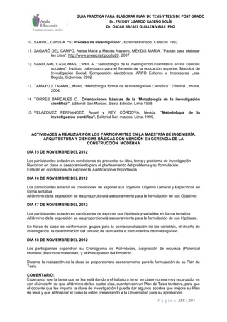 GUIA PRACTICA PARA ELABORAR PLAN DE TESIS Y TESIS DE POST GRADO
Dr. FREDDY LIZARDO KASENG SOLÍS
Dr. OSCAR RAFAEL GUILLEN VALLE PhD
P á g i n a 288 | 297
10. SABINO, Carlos A. “El Proceso de Investigación”. Editorial Panapo. Caracas 1992
11. SAGARÓ DEL CAMPO, Nelsa María y Macías Navarro, MEYDIS MARÍA. “Pautas para elaborar
las citas”. http://www.javascript:popitu20. 2007
12. SANDOVAL CASILIMAS, Carlos A.. “Metodología de la investigación cuanlitativa en las ciencias
sociales”. Instituto colombiano para el fomento de la educación superior, Módulos de
Investigación Social. Composición electrónica: ARFO Editores e Impresores Ltda.
Bogotá, Colombia. 2002
13. TAMAYO y TAMAYO, Mario. “Metodología formal de la Investigación Científica”. Editorial Limusa,
2004.
14. TORRES BARDALES C.. Orientaciones básicas de la “Metodología de la investigación
científica”. Editorial San Marcos. Sexta Edición. Lima 1998
15. VELAZQUEZ FERNANDEZ, Angel y REY CÓRDOVA, Nérida. “Metodología de la
investigación científica”. Editorial San marcos, Lima, 1999.
ACTIVIDADES A REALIZAR POR LOS PARTICIPANTES EN LA MAESTRÍA DE INGENIERÍA,
ARQUITECTURA Y CIENCIAS BÁSICAS CON MENCIÓN EN GERENCIA DE LA
CONSTRUCCIÓN MODERNA
DIA 15 DE NOVIEMBRE DEL 2012
Los participantes estarán en condiciones de presentar su idea, tema y problema de investigación
Recibirán en clase el asesoramiento para el planteamiento del problema y su formulación
Estarán en condiciones de exponer la Justificación e Importancia
DIA 16 DE NOVIEMBRE DEL 2012
Los participantes estarán en condiciones de exponer sus objetivos Objetivo General y Específicos en
forma tentativa
Al término de la exposición se les proporcionará asesoramiento para la formulación de sus Objetivos
DIA 17 DE NOVIEMBRE DEL 2012
Los participantes estarán en condiciones de exponer sus hipótesis y variables en forma tentativa
Al término de la exposición se les proporcionará asesoramiento para la formulación de sus Hipótesis.
En horas de clase se conformarán grupos para la operacionalización de las variables, el diseño de
investigación, la determinación del tamaño de la muestra e instrumentos de investigación.
DIA 18 DE NOVIEMBRE DEL 2012
Los participantes expondrán su Cronograma de Actividades, Asignación de recursos (Potencial
Humano, Recursos materiales) y el Presupuesto del Proyecto.
Durante la realización de la clase se proporcionará asesoramiento para la formulación de su Plan de
Tesis.
COMENTARIO:
Esperando que la tarea que se les está dando y el trabajo a tener en clase no sea muy recargado, es
con el único fin de que al término de los cuatro días, cuenten con un Plan de Tesis tentativo, para que
el docente que les imparta la clase de investigación I pueda dar algunos aportes que mejore su Plan
de tesis y que al finalizar el curso la estén presentando a la Universidad para su aprobación.
 