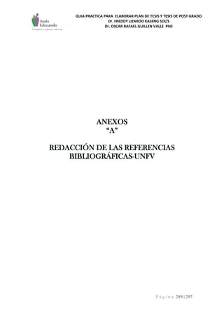 GUIA PRACTICA PARA ELABORAR PLAN DE TESIS Y TESIS DE POST GRADO
Dr. FREDDY LIZARDO KASENG SOLÍS
Dr. OSCAR RAFAEL GUILLEN VALLE PhD
P á g i n a 289 | 297
ANEXOS
“A”
REDACCIÓN DE LAS REFERENCIAS
BIBLIOGRÁFICAS-UNFV
 