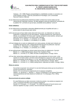 GUIA PRACTICA PARA ELABORAR PLAN DE TESIS Y TESIS DE POST GRADO
Dr. FREDDY LIZARDO KASENG SOLÍS
Dr. OSCAR RAFAEL GUILLEN VALLE PhD
P á g i n a 291 | 297
Calizaya, J. M. (1998) Rasgos psicopatológicos y habilidades sociales en pacientes con
enfermedades crónicas. Tesis de Licenciatura en Psicología. Lima: Universidad
Nacional Federico Villarreal.
d) Las referencias de publicaciones electrónicas deben contener los mismos datos que las
referencias de materiales impresos. Se debe agregar la dirección electrónica, precedida de
la palabra "En" y la fecha en que se leyó, precedida de las palabras "Leído el".
Orden alfabético
a) Las referencias se presentarán ordenadas alfabéticamente por el apellido del autor, o
primer autor en caso de que sean varios.
b) En caso de que se haya citado varias obras del mismo autor, se ordenarán por orden de
publicación, empezando por las más antiguas. Téngase presente que, para todos los
efectos, se considerará "el mismo autor" cuando se trate de varios autores, siempre que
sean los mismos y figuren en el mismo orden. Ejemplo:
Fernández, H. S.; Paredes, L. A. & Alvarez, D. E. (1998)
Fernández, H. S.,; Paredes, L. A. & Alvarez, D. E. (2000)
c) Si son trabajos de un autor en colaboración con varios autores, el orden será indicado por
el apellido del segundo autor, independientemente del año de publicación. Ejemplo:
Alvarez, D. E. ; Fernández, H. S. & Paredes, L. A. (2000)
Fernández, H. S.; Paredes, L. A. & Alvarez, D. E. (1998)
d) Las publicaciones individuales se colocan antes de las obras en colaboración. Ejemplo:
Blacker, A. J. (1999) Setting factors. Nueva York: Academic Press.
Blacker, A. J. & Smith, D. H. (1995) The laws of setting factors. Chicago: Aldine.
e) Si se citan varias obras publicadas el mismo año y que pertenecen al mismo autor, a dos
autores en el mismo orden o al mismo autor principal de un grupo de varios autores, los
años se acompañan de las letras a, b, e, etc. para diferenciar dichas obras. Por ejemplo:
Blacker, A. J. & Smith, D. H. (1995a) The laws of setting factors. Chicago: Aldine.
Blacker, A. J. & Smith, D. H. (1995b) Setting factors: Appraisal and status. Chicago: Aldine.
Obras en prensa
Se escribe la expresión "(en prensa)" en vez de la fecha para obras que se encuentran en
proceso de publicación. Ejemplos:
Alvarez, R A. (en prensa) La organización de la empresa competitiva.
Salazar, -N.; lannacone, J.; Alvariño, L.; Orozco, R & Miranda, R (en prensa) Estructura
macrozoobentónica de fondo blando en la Bahía de 110, Moquegua, Perú. Wiñay
Ya ch ay.
Reconocimiento de autoría múltiple
En cada Referencia se debe mencionar a todos los autores. Los autores se separan con
coma, a excepción del último que se separa mediante &:
Kandel, E. R, Schwartz, J. H. & Jessell, T. M. (1995) Essentials of neural science and
behavior Appleton & Lange. Londres: Simon & Schuster International
 