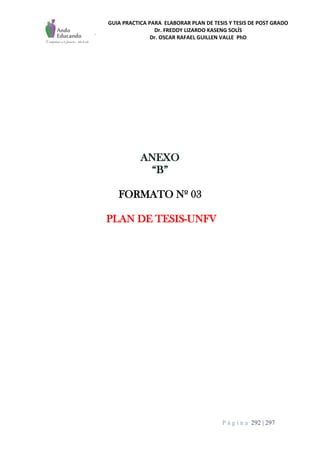 GUIA PRACTICA PARA ELABORAR PLAN DE TESIS Y TESIS DE POST GRADO
Dr. FREDDY LIZARDO KASENG SOLÍS
Dr. OSCAR RAFAEL GUILLEN VALLE PhD
P á g i n a 292 | 297
ANEXO
“B”
FORMATO Nº 03
PLAN DE TESIS-UNFV
 