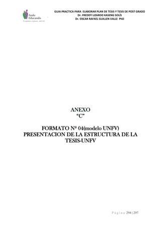 GUIA PRACTICA PARA ELABORAR PLAN DE TESIS Y TESIS DE POST GRADO
Dr. FREDDY LIZARDO KASENG SOLÍS
Dr. OSCAR RAFAEL GUILLEN VALLE PhD
P á g i n a 294 | 297
ANEXO
“C”
FORMATO Nº 04(modelo UNFV)
PRESENTACION DE LA ESTRUCTURA DE LA
TESIS-UNFV
 