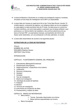 GUIA PRACTICA PARA ELABORAR PLAN DE TESIS Y TESIS DE POST GRADO
Dr. FREDDY LIZARDO KASENG SOLÍS
Dr. OSCAR RAFAEL GUILLEN VALLE PhD
P á g i n a 295 | 297
 La tesis de Maestría o Doctorado es un trabajo de Investigación original y novedosa,
vinculado con las líneas de investigación de la UNFV y/o especialidad.
 La tesis debe ser impresa en papel bond A4 en tipo Times New Roman, tamaño 12,
a doble espacio, numerando las páginas. Los márgenes deben ser de una pulgada y
en cada página no debe escribirse más de 27 líneas. Se debe poner en cursiva los
nombres científicos, así como toda palabra o expresión que se desee enfatizar o que
pertenezca a un idioma distinto del castellano y dos archivos electrónicos de sus
tesis en formato PDF. Los ejemplares impresos, acompañados del informe del
Asesor serán destinados, con una anticipación a 20 días calendario, al Jurado.
 La tesis debe desarrollarse de acuerdo a las siguientes pautas :
ESTRUCTURA DE LA TESIS DE POSTGRADO
TÍTULO
NOMBRE DEL AUTOR
RESUMEN (Palabras Claves)
ABSTRACT (Key Words)
INTRODUCCIÓN
CAPÍTULO I PLANTEAMIENTO GENERAL DEL PROBLEMA
1. Antecedentes (Bibliografía/Contextual)
2. Planteamiento del problema
3. Objetivos(General y Específicos si los hubiera)
4. Justificación
5. Alcances y limitaciones
6. Hipótesis
7. Variables
8. Tipo de investigación
9. Diseño de Investigación
10. Estrategia de prueba de hipótesis
11. Población
12. Muestra
13. Técnicas de investigación
14. Instrumentos de recolección de datos
15. Procesamiento y análisis de datos
CAPIÍULO II MARCO DE REFERENCIAS
 Marco teórico :
 Teorías Generales relacionados con el tema
 Bases teóricas especializadas con el tema
 Marco Conceptual.
 
