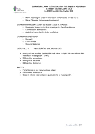 GUIA PRACTICA PARA ELABORAR PLAN DE TESIS Y TESIS DE POST GRADO
Dr. FREDDY LIZARDO KASENG SOLÍS
Dr. OSCAR RAFAEL GUILLEN VALLE PhD
P á g i n a 296 | 297
 Marco Tecnológico (si es de innovación tecnológica o uso de TIC`s)
 Marco Filosófico (incluir para el doctorado)
CAPÍTULO III PRESENTACIÓN DE RESULTADOS Y ANALISIS
 Resultados ó descripción de la Investigación Científica obtenida
 Contrastación de Hipótesis
 Análisis e interpretación de los resultados.
CAPITULO IV DISCUSIÓN
 Discusión
 Conclusiones
 Recomendaciones
CAPÍOTULO V REFERENCIAS BIBLIOGRAFICAS
 Bibliografía de autores (descripción que debe cumplir con las normas del
Instituto de Investigación - UNFV)
 Bibliografías secundarias
 Bibliografías terciarias
 Bibliografías de internet
ANEXOS
 Ficha técnica de los instrumentos a utilizar
 Definiciones de términos
 Otros de interés ò de ilustración que sustente la investigación.
 