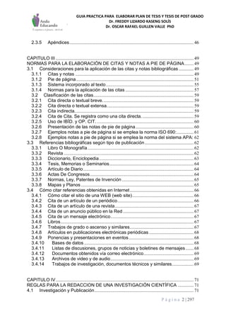GUIA PRACTICA PARA ELABORAR PLAN DE TESIS Y TESIS DE POST GRADO
Dr. FREDDY LIZARDO KASENG SOLÍS
Dr. OSCAR RAFAEL GUILLEN VALLE PhD
P á g i n a 2 | 297
2.3.5 Apéndices............................................................................................................. 46
CAPITULO III ......................................................................................................................... 49
NORMAS PARA LA ELABORACIÓN DE CITAS Y NOTAS A PIE DE PÁGINA........ 49
3.1 Consideraciones para la aplicación de las citas y notas bibliográficas ............. 49
3.1.1 Citas y notas ........................................................................................................ 49
3.1.2 Pie de página....................................................................................................... 51
3.1.3 Sistema incorporado al texto............................................................................. 55
3.1.4 Normas para la aplicación de las citas ............................................................ 57
3.2 Clasificación de las citas........................................................................................ 59
3.2.1 Cita directa o textual breve................................................................................ 59
3.2.2 Cita directa o textual extensa............................................................................ 59
3.2.3 Cita indirecta........................................................................................................ 59
3.2.4 Cita de Cita. Se registra como una cita directa.............................................. 59
3.2.5 Uso de IBÍD. y OP. CIT...................................................................................... 60
3.2.6 Presentación de las notas de pie de página................................................... 60
3.2.7 Ejemplos notas a pie de página si se emplea la norma ISO 690:............... 61
3.2.8 Ejemplos notas a pie de página si se emplea la norma del sistema APA: 62
3.3 Referencias bibliográficas según tipo de publicación........................................... 62
3.3.1 Libro O Monografía............................................................................................. 62
3.3.2 Revista .................................................................................................................. 62
3.3.3 Diccionario, Enciclopedia................................................................................... 63
3.3.4 Tesis, Memorias o Seminarios.......................................................................... 64
3.3.5 Artículo de Diario................................................................................................. 64
3.3.6 Actas De Congresos........................................................................................... 64
3.3.7 Normas, Ley, Patentes de Invención ............................................................... 65
3.3.8 Mapas y Planos................................................................................................... 65
3.4 Cómo citar referencias obtenidas en Internet........................................................ 66
3.4.1 Cómo citar el sitio de una WEB (web site)...................................................... 66
3.4.2 Cita de un artículo de un periódico................................................................... 66
3.4.3 Cita de un artículo de una revista..................................................................... 67
3.4.4 Cita de un anuncio público en la Red .............................................................. 67
3.4.5 Cita de un mensaje electrónico......................................................................... 67
3.4.6 Libros..................................................................................................................... 67
3.4.7 Trabajos de grado o ascenso y similares........................................................ 67
3.4.8 Artículos en publicaciones electrónicas periódicas ....................................... 68
3.4.9 Ponencias y presentaciones en eventos......................................................... 68
3.4.10 Bases de datos ................................................................................................ 68
3.4.11 Listas de discusiones, grupos de noticias y boletines de mensajes ....... 68
3.4.12 Documentos obtenidos vía correo electrónico............................................ 69
3.4.13 Archivos de video y de audio......................................................................... 69
3.4.14 Trabajos de investigación, documentos técnicos y similares................... 69
CAPITULO IV......................................................................................................................... 71
REGLAS PARA LA REDACCION DE UNA INVESTIGACIÓN CIENTÍFICA .............. 71
4.1 Investigación y Publicación....................................................................................... 71
 