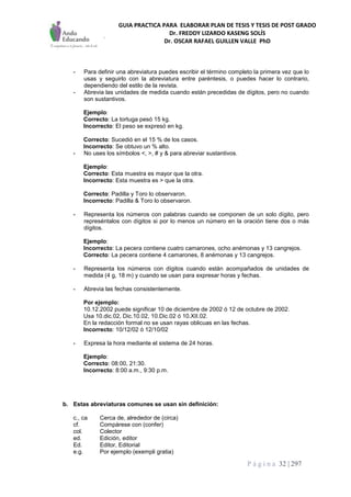 GUIA PRACTICA PARA ELABORAR PLAN DE TESIS Y TESIS DE POST GRADO
Dr. FREDDY LIZARDO KASENG SOLÍS
Dr. OSCAR RAFAEL GUILLEN VALLE PhD
P á g i n a 32 | 297
- Para definir una abreviatura puedes escribir el término completo la primera vez que lo
usas y seguirlo con la abreviatura entre paréntesis, o puedes hacer lo contrario,
dependiendo del estilo de la revista.
- Abrevia las unidades de medida cuando están precedidas de dígitos, pero no cuando
son sustantivos.
Ejemplo:
Correcto: La tortuga pesó 15 kg.
Incorrecto: El peso se expresó en kg.
Correcto: Sucedió en el 15 % de los casos.
Incorrecto: Se obtuvo un % alto.
- No uses los símbolos <, >, # y & para abreviar sustantivos.
Ejemplo:
Correcto: Esta muestra es mayor que la otra.
Incorrecto: Esta muestra es > que la otra.
Correcto: Padilla y Toro lo observaron.
Incorrecto: Padilla & Toro lo observaron.
- Representa los números con palabras cuando se componen de un solo dígito, pero
represéntalos con dígitos si por lo menos un número en la oración tiene dos o más
dígitos.
Ejemplo:
Incorrecto: La pecera contiene cuatro camarones, ocho anémonas y 13 cangrejos.
Correcto: La pecera contiene 4 camarones, 8 anémonas y 13 cangrejos.
- Representa los números con dígitos cuando están acompañados de unidades de
medida (4 g, 18 m) y cuando se usan para expresar horas y fechas.
- Abrevia las fechas consistentemente.
Por ejemplo:
10.12.2002 puede significar 10 de diciembre de 2002 ó 12 de octubre de 2002.
Usa 10.dic.02, Dic.10.02, 10.Dic.02 ó 10.XII.02.
En la redacción formal no se usan rayas oblicuas en las fechas.
Incorrecto: 10/12/02 ó 12/10/02
- Expresa la hora mediante el sistema de 24 horas.
Ejemplo:
Correcto: 08:00, 21:30.
Incorrecto: 8:00 a.m., 9:30 p.m.
b. Estas abreviaturas comunes se usan sin definición:
c., ca Cerca de, alrededor de (circa)
cf. Compárese con (confer)
col. Colector
ed. Edición, editor
Ed. Editor, Editorial
e.g. Por ejemplo (exempli gratia)
 