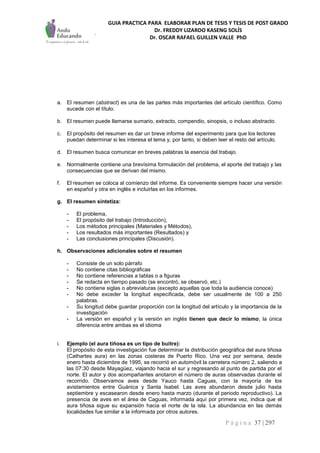 GUIA PRACTICA PARA ELABORAR PLAN DE TESIS Y TESIS DE POST GRADO
Dr. FREDDY LIZARDO KASENG SOLÍS
Dr. OSCAR RAFAEL GUILLEN VALLE PhD
P á g i n a 37 | 297
a. El resumen (abstract) es una de las partes más importantes del artículo científico. Como
sucede con el título.
b. El resumen puede llamarse sumario, extracto, compendio, sinopsis, o incluso abstracto.
c. El propósito del resumen es dar un breve informe del experimento para que los lectores
puedan determinar si les interesa el tema y, por tanto, si deben leer el resto del artículo.
d. El resumen busca comunicar en breves palabras la esencia del trabajo.
e. Normalmente contiene una brevísima formulación del problema, el aporte del trabajo y las
consecuencias que se derivan del mismo.
f. El resumen se coloca al comienzo del informe. Es conveniente siempre hacer una versión
en español y otra en inglés e incluirlas en los informes.
g. El resumen sintetiza:
- El problema,
- El propósito del trabajo (Introducción),
- Los métodos principales (Materiales y Métodos),
- Los resultados más importantes (Resultados) y
- Las conclusiones principales (Discusión).
h. Observaciones adicionales sobre el resumen
- Consiste de un solo párrafo
- No contiene citas bibliográficas
- No contiene referencias a tablas o a figuras
- Se redacta en tiempo pasado (se encontró, se observó, etc.)
- No contiene siglas o abreviaturas (excepto aquellas que toda la audiencia conoce)
- No debe exceder la longitud especificada, debe ser usualmente de 100 a 250
palabras.
- Su longitud debe guardar proporción con la longitud del artículo y la importancia de la
investigación
- La versión en español y la versión en inglés tienen que decir lo mismo; la única
diferencia entre ambas es el idioma
i. Ejemplo (el aura tiñosa es un tipo de buitre):
El propósito de esta investigación fue determinar la distribución geográfica del aura tiñosa
(Cathartes aura) en las zonas costeras de Puerto Rico. Una vez por semana, desde
enero hasta diciembre de 1995, se recorrió en automóvil la carretera número 2, saliendo a
las 07:30 desde Mayagüez, viajando hacia el sur y regresando al punto de partida por el
norte. El autor y dos acompañantes anotaron el número de auras observadas durante el
recorrido. Observamos aves desde Yauco hasta Caguas, con la mayoría de los
avistamientos entre Guánica y Santa Isabel. Las aves abundaron desde julio hasta
septiembre y escasearon desde enero hasta marzo (durante el periodo reproductivo). La
presencia de aves en el área de Caguas, informada aquí por primera vez, indica que el
aura tiñosa sigue su expansión hacia el norte de la isla. La abundancia en las demás
localidades fue similar a la informada por otros autores.
 