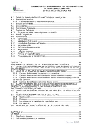 GUIA PRACTICA PARA ELABORAR PLAN DE TESIS Y TESIS DE POST GRADO
Dr. FREDDY LIZARDO KASENG SOLÍS
Dr. OSCAR RAFAEL GUILLEN VALLE PhD
P á g i n a 3 | 297
4.2 Definición de Artículo Científico del Trabajo de investigación ............................ 71
4.3 Redacción Científica .................................................................................................. 71
4.3.1 Características de la Redacción Científica ..................................................... 71
4.4 Sintaxis Descuidada................................................................................................... 72
4.5 Concordancia .............................................................................................................. 73
4.6 Pronombres Ambiguos .............................................................................................. 73
4.7 Puntuación Deficiente................................................................................................ 73
4.7.1 Sugerencias sobre cuatro signos de puntuación............................................... 73
4.8 Faltas Ortográficas..................................................................................................... 76
4.9 Redundancia ............................................................................................................... 77
4.10 Verbosidad............................................................................................................... 78
4.11 Vocabulario Rebuscado......................................................................................... 79
4.12 Longitud de Oraciones y Párrafos........................................................................ 79
4.13 Negación doble ....................................................................................................... 80
4.14 Escudarse Excesivamente.................................................................................... 80
4.15 Anglicismos.............................................................................................................. 80
4.16 Lenguaje Informal ................................................................................................... 81
4.17 Primera o Tercera Persona................................................................................... 81
4.18 Presentación de la Versión Final.......................................................................... 82
CAPITULO V.......................................................................................................................... 84
FUNDAMENTOS GENERALES DE LA INVESTIGACIÓN CIENTÍFICA..................... 84
5.1 LOS ELEMENTOS PRINCIPALES DE LO QUE COMÚNMENTE SE CONOCE
COMO CIENCIA.................................................................................................................... 84
5.2 ¿QUÉ ES UN TRABAJO DE INVESTIGACIÓN CIENTÍFICO?.......................... 84
5.2.1 Ejemplo de búsqueda de nuevos conocimientos:.......................................... 84
5.2.2 Ejemplo de sistematización ordenada de una realidad compleja: .............. 84
5.2.3 Ejemplo de sistematización ordenada de una realidad compleja, caso de
las tesis de Derecho.......................................................................................................... 84
5.2.4 Ejemplo de verificación empírica de una teoría: ............................................ 85
5.3 CARACTERÍSTICAS DEL CONOCIMIENTO CIENTÍFICO DIFERENCIAS
RESPECTO AL CONOCIMIENTO EMPÍRICO ESPONTÁNEO Y EL
RAZONAMIENTO ESPECULATIVO.................................................................................. 85
5.4 CONCLUSIONES MÉTODO CIENTÍFICO Y PROCESO DE INVESTIGACIÓN
87
5.5 INVESTIGACIÓN CUANTITATIVA Y CUALITATIVA........................................... 89
5.5.1 Clasificación......................................................................................................... 89
5.5.2 Enfoques............................................................................................................... 89
5.5.3 Las etapas de la investigación cuantitativa son:............................................ 90
5.5.4 Por ejemplo,......................................................................................................... 90
5.6 PRINCIPALES CARACTERÍSTICAS DE LA CIENCIA FACTUAL .................... 90
CAPITULO VI......................................................................................................................... 94
LA TESIS ................................................................................................................................ 94
6.1 Significado de tesis .................................................................................................... 94
6.2 Dificultades para elaborar una tesis ........................................................................ 94
 