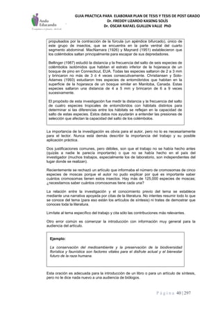 GUIA PRACTICA PARA ELABORAR PLAN DE TESIS Y TESIS DE POST GRADO
Dr. FREDDY LIZARDO KASENG SOLÍS
Dr. OSCAR RAFAEL GUILLEN VALLE PhD
P á g i n a 40 | 297
propulsados por la contracción de la fúrcula (un apéndice bifurcado), único de
este grupo de insectos, que se encuentra en la parte ventral del cuarto
segmento abdominal. MacNamara (1926) y Maynard (1951) establecieron que
los colémbolos saltan principalmente para escapar de sus depredadores.
Bellinger (1987) estudió la distancia y la frecuencia del salto de seis especies de
colémbolos isotómidos que habitan el estrato inferior de la hojarasca de un
bosque de pino en Connecticut, EUA. Todas las especies saltaron de 2 a 3 mm
y brincaron no más de 3 ó 4 veces consecutivamente. Christiansen y Soto-
Adames (1993) estudiaron tres especies de entomóbridos que habitan en la
superficie de la hojarasca de un bosque similar en Manitoba, Canada. Estas
especies saltaron una distancia de 4 a 5 mm y brincaron de 6 a 9 veces
sucesivamente.
El propósito de esta investigación fue medir la distancia y la frecuencia del salto
de cuatro especies tropicales de entomóbridos con hábitats distintos para
determinar si las diferencias entre los hábitats se reflejan en la capacidad de
salto de estas especies. Estos datos nos ayudarán a entender las presiones de
selección que afectan la capacidad del salto de los colémbolos.
La importancia de la investigación es obvia para el autor, pero no lo es necesariamente
para el lector. Nunca está demás describir la importancia del trabajo y su posible
aplicación práctica.
Dos justificaciones comunes, pero débiles, son que el trabajo no se había hecho antes
(quizás a nadie le parecía importante) o que no se había hecho en el país del
investigador (muchos trabajos, especialmente los de laboratorio, son independientes del
lugar donde se realizan).
Recientemente se rechazó un artículo que informaba el número de cromosomas de cinco
especies de moscas porque el autor no pudo explicar por qué es importante saber
cuántos cromosomas tienen estos insectos. Hay más de 125,000 especies de moscas;
¿necesitamos saber cuántos cromosomas tiene cada una?
La relación entre la investigación y el conocimiento previo del tema se establece
mediante una narrativa apoyada por citas de la literatura. No intentes resumir todo lo que
se conoce del tema (para eso están los artículos de síntesis) ni trates de demostrar que
conoces toda la literatura.
Limítate al tema específico del trabajo y cita sólo las contribuciones más relevantes.
Otro error común es comenzar la introducción con información muy general para la
audiencia del artículo.
Ejemplo:
La conservación del medioambiente y la preservación de la biodiversidad
florística y faunística son factores vitales para el disfrute actual y el bienestar
futuro de la raza humana.
Esta oración es adecuada para la introducción de un libro o para un artículo de síntesis,
pero no le dice nada nuevo a una audiencia de biólogos.
 