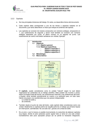 GUIA PRACTICA PARA ELABORAR PLAN DE TESIS Y TESIS DE POST GRADO
Dr. FREDDY LIZARDO KASENG SOLÍS
Dr. OSCAR RAFAEL GUILLEN VALLE PhD
P á g i n a 41 | 297
2.2.2 Capítulos
a. Son las principales divisiones del trabajo. En estos, se desarrolla el tema del documento.
b. Cada capitulo debe corresponder a uno de los temas o aspectos tratados en el
documento y por tanto debe llevar un título que indique el contenido del capítulo.
c. Los capítulos se numeran de manera consecutiva con números arábigos, empezando en
1. Las subdivisiones de segundo y tercer nivel también se numeran con números
arábigos separados por punto, el último número no va seguido de punto. Las
subdivisiones de cuarto nivel deben señalarse con viñetas. Ejemplo:
1. Introducción
1.1 Objetivos
1.1.1 Objetivo general
1.1.2 Objetivos específicos
- Objetivo específico 1
- Objetivo específico 2
- Objetivo específico 3
1.2 Metodología
1.3 Marco teórico
d. El capítulo, puede considerarse como la unidad "natural" según la cual deben
organizarse los contenidos de un trabajo científico. Ellos pueden ser muchos o pocos,
según la longitud total del escrito, las subdivisiones interiores y las preferencias del autor,
y pueden variar también grandemente en cuanto a su extensión pero, en todo caso,
habrán de poseer una característica que nos parece indispensable:
- La unidad de estilo y
- de contenido.
e. También desde el punto de vista del lector, cada capítulo debe considerarse como una
unidad. Idealmente un capítulo podría ser aquella parte de un trabajo que el lector leyese
sin interrupción, asimilándolo "de una sola vez", gracias a la unidad de estilo.
f. Es un error, o por lo menos un posible inconveniente, la costumbre de elaborar capítulos
muy largos, donde el autor pareciera querer agotar todo un tema en una sola unidad.
Consideramos esto poco apropiado porque así se pierde la necesaria integración,
3 Cms.
4 Cms.
3Cms.
4Cms.
3 Cms.
4 Cms.
3Cms.
4Cms.
CAPITULO II
EL PROBLEMA
2.1 El problema de
investigación
2.2 La Hipótesis y variables
2.1.1 Descripción de
la realidad
problemática
2.1.2 Definición del
problema
2.2.1 Hipótesis
2.2.2 Variables e
Indicadores
 