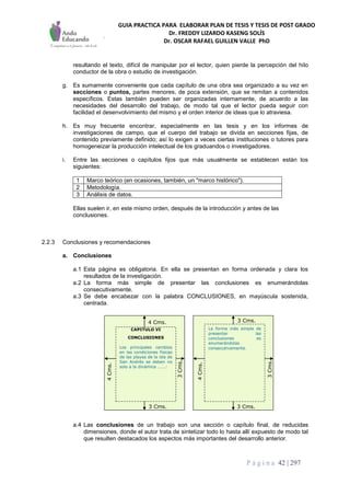 GUIA PRACTICA PARA ELABORAR PLAN DE TESIS Y TESIS DE POST GRADO
Dr. FREDDY LIZARDO KASENG SOLÍS
Dr. OSCAR RAFAEL GUILLEN VALLE PhD
P á g i n a 42 | 297
resultando el texto, difícil de manipular por el lector, quien pierde la percepción del hilo
conductor de la obra o estudio de investigación.
g. Es sumamente conveniente que cada capítulo de una obra sea organizado a su vez en
secciones o puntos, partes menores, de poca extensión, que se remitan a contenidos
específicos. Estas también pueden ser organizadas internamente, de acuerdo a las
necesidades del desarrollo del trabajo, de modo tal que el lector pueda seguir con
facilidad el desenvolvimiento del mismo y el orden interior de ideas que lo atraviesa.
h. Es muy frecuente encontrar, especialmente en las tesis y en los informes de
investigaciones de campo, que el cuerpo del trabajo se divida en secciones fijas, de
contenido previamente definido; así lo exigen a veces ciertas instituciones o tutores para
homogeneizar la producción intelectual de los graduandos o investigadores.
i. Entre las secciones o capítulos fijos que más usualmente se establecen están los
siguientes:
1 Marco teórico (en ocasiones, también, un "marco histórico").
2 Metodología.
3 Análisis de datos.
Ellas suelen ir, en este mismo orden, después de la introducción y antes de las
conclusiones.
2.2.3 Conclusiones y recomendaciones
a. Conclusiones
a.1 Esta página es obligatoria. En ella se presentan en forma ordenada y clara los
resultados de la investigación.
a.2 La forma más simple de presentar las conclusiones es enumerándolas
consecutivamente.
a.3 Se debe encabezar con la palabra CONCLUSIONES, en mayúscula sostenida,
centrada.
a.4 Las conclusiones de un trabajo son una sección o capítulo final, de reducidas
dimensiones, donde el autor trata de sintetizar todo lo hasta allí expuesto de modo tal
que resulten destacados los aspectos más importantes del desarrollo anterior.
3 Cms.
3 Cms.
3Cms.
3 Cms.
4 Cms.
3Cms.
4Cms.
3 Cms.
4 Cms.
3Cms.
4Cms.
4Cms.
CAPITULO VI
CONCLUSIONES
Los principales cambios
en las condiciones físicas
de las playas de la isla de
San Andrés se deben no
solo a la dinámica …….:
La forma más simple de
presentar las
conclusiones es
enumerándolas
consecutivamente.
 