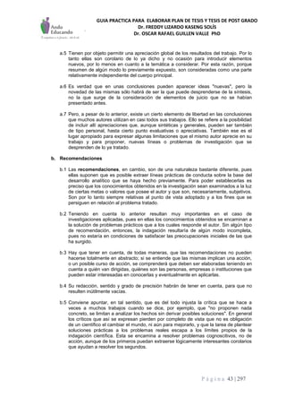 GUIA PRACTICA PARA ELABORAR PLAN DE TESIS Y TESIS DE POST GRADO
Dr. FREDDY LIZARDO KASENG SOLÍS
Dr. OSCAR RAFAEL GUILLEN VALLE PhD
P á g i n a 43 | 297
a.5 Tienen por objeto permitir una apreciación global de los resultados del trabajo. Por lo
tanto ellas son corolario de lo ya dicho y no ocasión para introducir elementos
nuevos, por lo menos en cuanto a la temática a considerar. Por esta razón, porque
resumen de algún modo lo previamente expuesto, son consideradas como una parte
relativamente independiente del cuerpo principal.
a.6 Es verdad que en unas conclusiones pueden aparecer ideas "nuevas", pero la
novedad de las mismas sólo habrá de ser la que puede desprenderse de la síntesis,
no la que surge de la consideración de elementos de juicio que no se habían
presentado antes.
a.7 Pero, a pesar de lo anterior, existe un cierto elemento de libertad en las conclusiones
que muchos autores utilizan en casi todos sus trabajos. Ello se refiere a la posibilidad
de incluir allí apreciaciones que, aunque sintéticas y generales, pueden ser también
de tipo personal, hasta cierto punto evaluativas o apreciativas. También ese es el
lugar apropiado para expresar algunas limitaciones que el mismo autor aprecie en su
trabajo y para proponer, nuevas líneas o problemas de investigación que se
desprenden de lo ya tratado.
b. Recomendaciones
b.1 Las recomendaciones, en cambio, son de una naturaleza bastante diferente, pues
ellas suponen que es posible extraer líneas prácticas de conducta sobre la base del
desarrollo analítico que se haya hecho previamente. Para poder establecerlas es
preciso que los conocimientos obtenidos en la investigación sean examinados a la luz
de ciertas metas o valores que posee el autor y que son, necesariamente, subjetivos.
Son por lo tanto siempre relativas al punto de vista adoptado y a los fines que se
persiguen en relación al problema tratado.
b.2 Teniendo en cuenta lo anterior resultan muy importantes en el caso de
investigaciones aplicadas, pues en ellas los conocimientos obtenidos se encaminan a
la solución de problemas prácticos que a los cuales responde el autor. Sin algún tipo
de recomendación, entonces, la indagación resultaría de algún modo incompleta,
pues no estaría en condiciones de satisfacer las preocupaciones iniciales de las que
ha surgido.
b.3 Hay que tener en cuenta, de todas maneras, que las recomendaciones no pueden
hacerse totalmente en abstracto; si se entiende que las mismas implican una acción,
o un posible curso de acción, se comprenderá que deben ser elaboradas teniendo en
cuenta a quién van dirigidas, quiénes son las personas, empresas o instituciones que
pueden estar interesadas en conocerlas y eventualmente en aplicarlas.
b.4 Su redacción, sentido y grado de precisión habrán de tener en cuenta, para que no
resulten inútilmente vacías.
b.5 Conviene apuntar, en tal sentido, que es del todo injusta la crítica que se hace a
veces a muchos trabajos cuando se dice, por ejemplo, que "no proponen nada
concreto, se limitan a analizar los hechos sin derivar posibles soluciones". En general
los críticos que así se expresan pierden por completo de vista que no es obligación
de un científico el cambiar el mundo, ni aún para mejorarlo, y que la tarea de plantear
soluciones prácticas a los problemas reales escapa a los límites propios de la
indagación científica. Esta se encamina a resolver problemas cognoscitivos, no de
acción, aunque de los primeros puedan extraerse lógicamente interesantes corolarios
que ayudan a resolver los segundos.
 