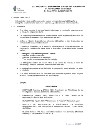 GUIA PRACTICA PARA ELABORAR PLAN DE TESIS Y TESIS DE POST GRADO
Dr. FREDDY LIZARDO KASENG SOLÍS
Dr. OSCAR RAFAEL GUILLEN VALLE PhD
P á g i n a 44 | 297
2.3 COMPLEMENTARIOS
Esta parte del trabajo está formada por las páginas correspondientes a la bibliografía, la
bibliografía complementaria, los índices y los anexos, y debe conservar este mismo orden.
2.3.1 Bibliografía
a. Es el listado completo de los materiales consultados por el investigador para documentar
su trabajo. Es obligatorio incluirla.
b. Las citas bibliográficas se organizan alfabéticamente, según el apellido del autor o de los
títulos cuando la obra es anónima o se desconoce el autor.
c. No lleva el indicativo de capítulo. Las referencias bibliográficas se citan de acuerdo a las
normas establecidas por cada institución
d. La referencia bibliográfica, es el testimonio de la seriedad e idoneidad del trabajo de
investigación. La bibliografía puede definir el desarrollo y forma del contenido de cada
capitulo.
e. La bibliografía se puede consignar de 3 formas:
- Por orden alfabético de autores
- Por orden de importancia de las fuentes
- Y por el orden en que se desarrollan los capítulos
f. Las bibliografías también se pueden referir a las fuentes de consulta, a través de
encuestas y a personas entendidas o especializadas en el tema.
g. La bibliografía se consigna al final del trabajo de investigación, según la técnica y el orden
ya estudiado.
h. Es el listado de libros que se han consultado para desarrollar el perfil de tesis o proyecto
de grado. Esto se puede redactar en una o dos páginas.
i. Ejemplo:
BIBLIOGRAFIA
- RODRIGUEZ, Francisco y OTROS. 1984. "Introducción ala Metodología de las
Investigaciones Sociales". La Habana. Editora Política.
- CHIAVENATO, Idalberto. 1985. "Introducción a la Teoría General de la
Administración". Bogotá. Edit. McGraw-Hill.
- REYES PONCE, Agustín. 1986. "Administración de Personal". México. Edit. Lenin.
- INSTITUTO DE INVESTIGACION y CAPACITACION EN CIENCIAS
ADMINISTRATNAS. 1989. "Metodología de Investigación Científica". La Paz. UMSA-
CAE-IICCA.
- BLANCO, Mario E. 1990. "Guía para la Elaboración de Tesis de Grado" (Modalidad
Paneles). La Paz, UMSA-FCEF-CAE-llCCA.
 