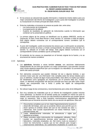 GUIA PRACTICA PARA ELABORAR PLAN DE TESIS Y TESIS DE POST GRADO
Dr. FREDDY LIZARDO KASENG SOLÍS
Dr. OSCAR RAFAEL GUILLEN VALLE PhD
P á g i n a 46 | 297
d. En los anexos se colocará toda aquella información o material de interés relativo para una
mejor comprensión del informe de investigación y que a juicio del investigador no amerite
su incorporación en el texto principal del citado informe.
e. Entre los materiales a incorporar en anexos se puede citar, entre otros:
- Los instrumentos de investigación.
- La programación de talleres
- Cuadros de resultados de aplicación de instrumentos cuando la información que
contienen se ha presentado en gráficos.
f. La primera página de los anexos se identificará con la palabra ANEXOS, escrita en
mayúscula, en letra Times New Roman o Arial, tamaño 14, centrada a mitad de página.
Esta página deberá numerarse con el correspondiente número correlativo que le
corresponda.
g. A juicio del investigador, podrá enumerarse los anexos que a continuación se presentan,
señalando el número de anexo y el titulo correspondiente. Se utilizará el tipo de letra, en
tamaño 12, utilizado en el texto del trabajo. Esta página deberá numerarse con el
correspondiente número correlativo que le corresponda.
h. El contenido de los anexos se presentará en el formato original de la fuente y no se
enumerará de manera correlativa
2.3.5 Apéndices
a. Los apéndices, llamados a veces también anexos, son secciones relativamente
independientes de una obra que ayudan a su mejor comprensión y que permiten conocer
más a fondo aspectos específicos que -por su longitud o su naturaleza- no conviene tratar
dentro del cuerpo principal.
b. Son elementos accesorios que pueden interesar tal vez a algunos lectores, o que
conviene incluir para dar una información más completa sobre los temas tratados pero
que, en definitiva, resultan de algún modo prescindibles. Esto último no implica que deban
ser desdeñados como agregados sin importancia; por el contrario ellos son, muchas
veces, un elemento enriquecedor del discurso principal que hace que éste cobre mayor
relieve, sea comprendido más a fondo o pueda ser objeto de subsiguientes
investigaciones.
c. Se colocan luego de las conclusiones y recomendaciones pero antes de la bibliografía.
d. Son muy variados los materiales que en un informe de investigación pueden incluirse
como apéndices. La decisión en tal sentido queda por completo en manos de quien lo
redacta, pues él será quien conozca con más exactitud los elementos que puedan apoyar
mejor su exposición. Sólo a título ilustrativo mencionaremos seguidamente algunos
contenidos que es frecuente encontrar dentro de una sección de apéndices. Ellos son:
1 Documentos completos que se han citado fragmentariamente durante el
desarrollo del trabajo, pero que es prudente colocar para permitir que el
lector aprecie el contexto dentro del cual se han extraído las citas o
referencias. Esto sucede especialmente con textos históricos, leyes,
artículos breves, etc.
2 Listas, alfabéticamente ordenadas, de abreviaturas o siglas que
aparecen en el texto.
3 Datos concretos sobre instrumentos de investigación utilizados. Estos
pueden ser especificaciones técnicas sobre aparatos o útiles de
laboratorio, materiales empleados, etc. Del mismo modo es necesario
incluir los instrumentos o pautas que se han utilizado para recoger
observaciones sistemáticas, los cuestionarios empleados en cuando se
 