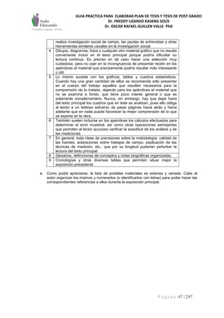 GUIA PRACTICA PARA ELABORAR PLAN DE TESIS Y TESIS DE POST GRADO
Dr. FREDDY LIZARDO KASENG SOLÍS
Dr. OSCAR RAFAEL GUILLEN VALLE PhD
P á g i n a 47 | 297
realiza investigación social de campo, las pautas de entrevistas y otras
herramientas similares usuales en la investigación social.
4 Dibujos, diagramas, fotos o cualquier otro material gráfico que no resulta
conveniente incluir en el texto principal porque podría dificultar su
lectura continua. Es preciso en tal caso hacer una selección muy
cuidadosa, para no caer en la incongruencia de presentar recién en los
apéndices el material que precisamente podría resultar más interesante
o útil.
5 Lo mismo sucede con los gráficos, tablas y cuadros estadísticos.
Cuando hay una gran cantidad de ellos se recomienda sólo presentar
en el cuerpo del trabajo aquellos que resulten necesarios para la
comprensión de lo tratado, dejando para los apéndices el material que
no se examina a fondo, que tiene poco interés general o que es
solamente complementario. Nunca, sin embargo, hay que dejar fuera
del texto principal los cuadros que en éste se analizan, pues ello obliga
al lector a un tedioso esfuerzo de pasar páginas hacia atrás y hacia
adelante que en nada puede favorecer la mejor comprensión de lo que
se expone en la obra.
6 También suelen incluirse en los apéndices los cálculos efectuados para
determinar el error muestral, así como otras operaciones semejantes
que permiten al lector acucioso verificar la exactitud de los análisis y de
las mediciones.
7 En general, toda clase de precisiones sobre la metodología: calidad de
las fuentes, aclaraciones sobre trabajos de campo, explicación de las
técnicas de medición, etc., que por su longitud pudieran perturbar la
lectura del texto principal.
8 Glosarios, definiciones de conceptos y notas biográficas organizadas.
9 Cronologías y otras diversas tablas que permiten situar mejor la
exposición precedente.
e. Como podrá apreciarse, la lista de posibles materiales es extensa y variada. Cabe al
autor organizar los mismos y numerarlos (o identificarlos con letras) para poder hacer las
correspondientes referencias a ellos durante la exposición principal.
 