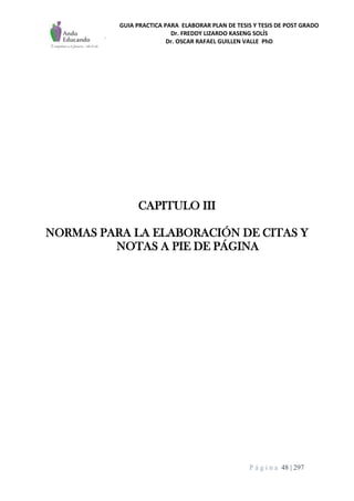 GUIA PRACTICA PARA ELABORAR PLAN DE TESIS Y TESIS DE POST GRADO
Dr. FREDDY LIZARDO KASENG SOLÍS
Dr. OSCAR RAFAEL GUILLEN VALLE PhD
P á g i n a 48 | 297
CAPITULO III
NORMAS PARA LA ELABORACIÓN DE CITAS Y
NOTAS A PIE DE PÁGINA
 