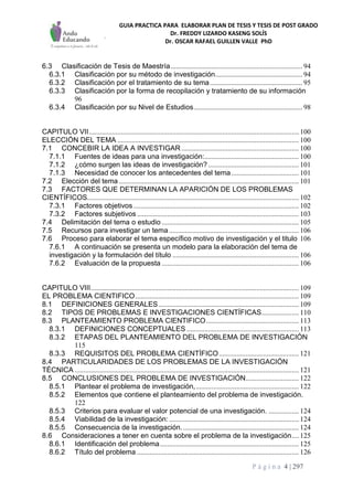 GUIA PRACTICA PARA ELABORAR PLAN DE TESIS Y TESIS DE POST GRADO
Dr. FREDDY LIZARDO KASENG SOLÍS
Dr. OSCAR RAFAEL GUILLEN VALLE PhD
P á g i n a 4 | 297
6.3 Clasificación de Tesis de Maestría.......................................................................... 94
6.3.1 Clasificación por su método de investigación................................................. 94
6.3.2 Clasificación por el tratamiento de su tema.................................................... 95
6.3.3 Clasificación por la forma de recopilación y tratamiento de su información
96
6.3.4 Clasificación por su Nivel de Estudios............................................................. 98
CAPITULO VII...................................................................................................................... 100
ELECCIÓN DEL TEMA ...................................................................................................... 100
7.1 CONCEBIR LA IDEA A INVESTIGAR .................................................................. 100
7.1.1 Fuentes de ideas para una investigación:..................................................... 100
7.1.2 ¿cómo surgen las ideas de investigación?................................................... 101
7.1.3 Necesidad de conocer los antecedentes del tema...................................... 101
7.2 Elección del tema ..................................................................................................... 101
7.3 FACTORES QUE DETERMINAN LA APARICIÓN DE LOS PROBLEMAS
CIENTÍFICOS....................................................................................................................... 102
7.3.1 Factores objetivos............................................................................................. 102
7.3.2 Factores subjetivos........................................................................................... 103
7.4 Delimitación del tema o estudio ............................................................................. 105
7.5 Recursos para investigar un tema......................................................................... 106
7.6 Proceso para elaborar el tema específico motivo de investigación y el titulo 106
7.6.1 A continuación se presenta un modelo para la elaboración del tema de
investigación y la formulación del título ....................................................................... 106
7.6.2 Evaluación de la propuesta ............................................................................. 106
CAPITULO VIII..................................................................................................................... 109
EL PROBLEMA CIENTIFICO............................................................................................ 109
8.1 DEFINICIONES GENERALES............................................................................... 109
8.2 TIPOS DE PROBLEMAS E INVESTIGACIONES CIENTÍFICAS..................... 110
8.3 PLANTEAMIENTO PROBLEMA CIENTIFICO.................................................... 113
8.3.1 DEFINICIONES CONCEPTUALES ............................................................... 113
8.3.2 ETAPAS DEL PLANTEAMIENTO DEL PROBLEMA DE INVESTIGACIÓN
115
8.3.3 REQUISITOS DEL PROBLEMA CIENTÍFICO............................................. 121
8.4 PARTICULARIDADES DE LOS PROBLEMAS DE LA INVESTIGACIÓN
TÉCNICA .............................................................................................................................. 121
8.5 CONCLUSIONES DEL PROBLEMA DE INVESTIGACIÓN.............................. 122
8.5.1 Plantear el problema de investigación,.......................................................... 122
8.5.2 Elementos que contiene el planteamiento del problema de investigación.
122
8.5.3 Criterios para evaluar el valor potencial de una investigación. ................. 124
8.5.4 Viabilidad de la investigación:......................................................................... 124
8.5.5 Consecuencia de la investigación.................................................................. 124
8.6 Consideraciones a tener en cuenta sobre el problema de la investigación.... 125
8.6.1 Identificación del problema.............................................................................. 125
8.6.2 Título del problema ........................................................................................... 126
 