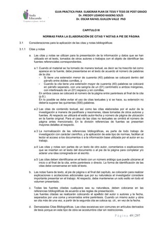 GUIA PRACTICA PARA ELABORAR PLAN DE TESIS Y TESIS DE POST GRADO
Dr. FREDDY LIZARDO KASENG SOLÍS
Dr. OSCAR RAFAEL GUILLEN VALLE PhD
P á g i n a 49 | 297
CAPITULO III
NORMAS PARA LA ELABORACIÓN DE CITAS Y NOTAS A PIE DE PÁGINA
3.1 Consideraciones para la aplicación de las citas y notas bibliográficas
3.1.1 Citas y notas
a. Las citas y notas se utilizan para la presentación de la información y datos que se han
utilizado en el texto, tomados de otros autores o trabajos con el objeto de identificar las
fuentes referenciales correspondientes.
a.1 Cuando el material se ha tomado de manera textual, es decir se ha trascrito tal como
aparece en la fuente, debe presentarse en el texto de acuerdo al número de palabras
de la cita:
- Si tiene una extensión menor de cuarenta (40) palabras se colocará dentro del
párrafo entre dobles comillas, y
- Cuando la cita tiene una extensión mayor de cuarenta (40) palabras se colocará
en párrafo separado, con una sangría de un (01) centímetro a ambos márgenes,
con interlineado de un (01) espacio y sin comillas.
En ambos casos se colocará el número de la página entre paréntesis al final de la cita
(p.8.).
En lo posible se debe evitar el uso de citas textuales y si se hace, su extensión no
debería superar las quinientas (500) palabras.
a.2 Las citas de contenido textual, así como las citas elaboradas por el autor de la
investigación a manera de paráfrasis y resúmenes, ideas tomadas de otros autores y
fuentes. Al respecto se utilizará el estilo autor-fecha y número de página de ubicación
en la fuente original. Para el caso de las citas no textuales se omitirá el número de
página antes mencionado; En la división referencias de fuentes se presentan
mayores detalles al respecto.
a.3 La normalización de las referencias bibliográficas, es parte de todo trabajo de
investigación con carácter científico, y la aplicación de este tipo de normas, facilitan al
lector el acceso a los documentos o a la información base utilizada por el autor en su
trabajo.
a.4 Las citas y notas son partes de un texto de otro autor, comentarios o explicaciones
que se insertan en el texto del documento o al pie de la página para completar y/o
aclarar una idea consignada en el escrito.
a.5 Las citas deben identificarse en el texto con un número arábigo que puede ubicarse al
inicio o al final de la cita, entre paréntesis o directo. La forma de identificación de las
citas debe conservarse en todo el texto.
b. Las notas fuera de texto, al pie de página o al final del capítulo, se colocarán para realizar
explicaciones o acotaciones adicionales que por su naturaleza el investigador considere
importante presentar en el trabajo. Al respecto, debe mantenerse un solo estilo en todo el
volumen presentado.
c. Todas las fuentes citadas cualquiera sea su naturaleza, deben colocarse en las
referencias bibliográficas de acuerdo a las reglas de presentación.
Las fuentes citadas se realizarán colocando el apellido del autor o autores y la fecha,
separados por una coma y encerrados entre paréntesis. Cuando un mismo autor y obra
se cita más de una vez, a partir de la segunda cita se coloca op. cit., en vez de la fecha.
d. Demasiadas Citas Bibliográficas. Las citas excesivas son comunes en artículos derivados
de tesis porque en este tipo de obra se acostumbra citar sin restricciones.
 