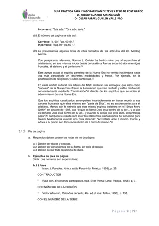 GUIA PRACTICA PARA ELABORAR PLAN DE TESIS Y TESIS DE POST GRADO
Dr. FREDDY LIZARDO KASENG SOLÍS
Dr. OSCAR RAFAEL GUILLEN VALLE PhD
P á g i n a 51 | 297
Incorrecto: "2da.edic." "3ra.edic. revis."
d.8.El número de página se cita así:
Correcto: "p. 60." "pp. 60-61."
Incorrecto: "pág.60" "pp.60-1."
d.9.Le presentamos algunas tipos de citas tomados de los artículos del Dr. Merling
Alomía.
Con perspicacia relevante, Norman L. Geisler ha hecho notar que al expandirse el
cristianismo en sus mismos inicios desde Jerusalén a Atenas encontró dos enemigos
frontales, el ateísmo y el panteísmo.(1)
Este apego actual al espíritu panteísta de la Nueva Era ha venido haciéndose cada
vez más perceptible en diferentes modalidades y frente. Por ejemplo, en la
proliferación de religiones y cultos panteístas.(2)
En cada ámbito cultural, los líderes del MNE declaran sin ambages, que ellos como
"canales" de la Nueva Era ofrecen la iluminación que han recibido y están recibiendo
constantemente mediante "canalización"(3) directa de los espíritus que anuncian el
advenimiento de una Nueva Era.
Que los espíritus canalizados se empeñen invariablemente en hacer repetir a sus
canales humanos que ellos mismos son "parte de Dios", no es sorprendente para el
cristiano. Menos aún le extraña que este mismo espíritu insistiera en el "Show Merv
Griffin" en octubre de 1985, que "lo que se llama Dios está dentro de tu ser... y lo que
es llamado Dios está dentro de tu ser... y cuando tú sepas que eres Dios, encontrarás
gozo".(4) Tampoco le resulta raro el oír las blasfemas insinuaciones del conocido gurú
Swami Muktananda cuando nos insta diciendo: "Arrodíllate ante ti mismo. Honra y
adora a tu propio ser. Dios mora dentro de ti como tú mismo."(5)
3.1.2 Pie de página
a. Requisitos deben poseer las notas de pie de página:
a.1 Deben ser claras y exactas.
a.2 Deben ser consistentes en su forma, en todo el trabajo.
a.3 Deben excluir toda repetición de datos.
b. Ejemplos de pies de página
(Nota: Los números son superíndices)
b.1 Libros
1 Isaac J. Paredes, Arte y estilo (Paraninfo: México, 1995), p. 39.
CON TRADUCTOR
2 Raúl Ilich, Enseñanza participativa, trad. Ever Poma (Lima: Paidea, 1995), p. 7.
CON NÚMERO DE LA EDICIÓN
3 Víctor Albarrán, Peldaños del éxito, 4ta. ed. (Lima: Trillas, 1995), p. 138.
CON EL NÚMERO DE LA SERIE
 
