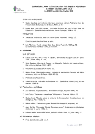 GUIA PRACTICA PARA ELABORAR PLAN DE TESIS Y TESIS DE POST GRADO
Dr. FREDDY LIZARDO KASENG SOLÍS
Dr. OSCAR RAFAEL GUILLEN VALLE PhD
P á g i n a 54 | 297
SERIES NO NUMERADAS
22 Carlos Sánchez, La revolución interna en el hombre, ed. Luis Alcántara, Serie de
Filosofía de la Biología (Lima: El Saber, 1995), p. 25
23 Rubén Alva, "Disciplina Escolar," Educación Moderna, ed. Sara Torres, Serie de
Educación y Desarrollo Latinoamericano (Lima: El Ateneo, 1994), p. 12.
TRADUCTOR
24 Julio Baca, Vive la vida, trad. Luis Tacilla (Lima: Paraninfo, 1994), p. 23.
El escritor está citando a Baca, el autor.
25 Luis Alla, trad., Vive la vida por Julio Baca (Lima: Paraninfo, 1994), p. 12.
El escritor está citando a Tacilla, el traductor.
b.3 volúmenes
UNO DE VARIOS
26 Edgar Allan Poe, "MS. Found in a Bottle," The Works of Edgar Allan Poe (New
York: Crowell, 1960), II, 1-15.
27 Silvia Zavaleta, Historia de Pasteur, en Biografías Selectas, ed. Jessica Ureta,
5ta. ed. (Lima: La Luz, 1995), I, 211.
a. Volúmenes publicados en un mismo año.
28 Norma Rojas, "Mis primeros pasos," Historias de las Grandes Estrellas, ed. Mario
Arredondo, XII (Lima: El Saber, 1995), 26- 29.
b. Publicado en años distintos.
29 Santos Príncipe, "Surcando el Amazonas," La Conquista de América, VI (Lima: El
Ateneo, 1994), 56.
b.4 Publicaciones periódicas
30 Ana Sánchez, "El geotropismo," Avances en biología, 45 (Junio 1994), 78.
31 Luis Quiroz, "Salvemos a los delfines," El Comercio, 5 de nov. 1995, p. 15.
32 Gladys Sosa, "Estudio sobre la avifauna de Concacucho," Investigaciones en
Biología, 2. No.3 (1995), 12.
33 Maura Acosta, "Gemas Biológicas," Reflexiones Biológicas, 42 (1995), 35.
34 Juan Cortés, "Retroceder Nunca, Rendirse Jamás", Imaginaciones Biológicas
Modernas, 12 (Junio 1995), 45.
35 Gilberto Milián, "Retroceder Nunca, Rendirse Jamás," IBM, 12 (Junio 1995), 47.
b.5 Documentos públicos
36 Perú, Constitución, Art.2, sec. 1
 