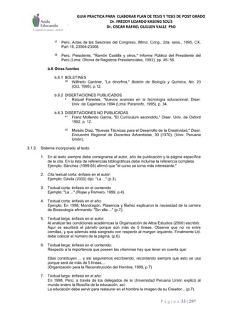 GUIA PRACTICA PARA ELABORAR PLAN DE TESIS Y TESIS DE POST GRADO
Dr. FREDDY LIZARDO KASENG SOLÍS
Dr. OSCAR RAFAEL GUILLEN VALLE PhD
P á g i n a 55 | 297
37 Perú, Actas de las Sesiones del Congreso, 88mo. Cong., 2da. sess., 1995, CX,
Part 18, 23504-23508.
38 Perú, Presidente, "Ramón Castilla y otros," Informe Público del Presidente del
Perú (Lima: Oficina de Registros Presidenciales, 1993), pp. 45- 56.
b.6 Otras fuentes
b.6.1 BOLETINES
39 Wilfredo Gardner, "La dinorfina," Boletín de Biología y Química, No. 23
(Oct. 1995), p.12.
b.6.2 DISERTACIONES PUBLICADOS
4 Raquel Paredes, "Nuevos avances en la tecnología educacional, Diser.
Univ. de Cajamarca 1994 (Lima: Paraninfo, 1995), p. 34.
b.6.3 DISERTACIONES NO PUBLICADAS
41 Franz Mollendo Garcia, "El Currículum escondido," Diser. Univ. de Oxford
1992, p. 12.
42 Moisés Díaz, "Nuevas Técnicas para el Desarrollo de la Creatividad," Diser.
Encuentro Regional de Docentes Adventistas, 30 (1970), (Univ. Peruana
Unión).
3.1.3 Sistema incorporado al texto
1. En el texto siempre debe consignarse el autor, año de publicación y la página específica
de la cita. En la lista de referencias bibliográficas debe incluirse la referencia completa.
Ejemplo: Sánchez (1999:65) afirmó que "el curso se torna más interesante."
2. Cita textual corta: énfasis en el autor:
Ejemplo: Dávila (2000) dijo: "La ..." (p.3).
3. Textual corta: énfasis en el contenido
Ejemplo: "La ..." (Rojas y Romero, 1999, p.4).
4. Textual corta: énfasis en el año:
Ejemplo: En 1998, Mondragón, Plasencia y Ñañez explicaron la necesidad de la carrera
de Biosicología afirmando: "Sin ella ..." (p.7).
5. Textual larga: énfasis en el autor:
Al analizar las condiciones académicas la Organización de Altos Estudios (2000) escribió:
Aquí se escribirá el párrafo porque son más de 5 líneas. Observe que no va entre
comillas, y que además está sangrado con respecto al margen izquierdo. Finalmente Ud.
debe colocar el número de la página. (p.6)
6. Textual larga: énfasis en el contenido:
Respecto a la importancia que poseen las vitaminas hay que tener en cuenta que:
Ellas constituyen ... y así seguiremos escribiendo, recordando siempre que esto se usa
porque será de más de 5 líneas....
(Organización para la Reconstrucción del Hombre, 1999, p.7)
7. Textual larga: énfasis en el año:
En 1998, Perú, a través de los delegados de la Universidad Peruana Unión explicó al
mundo entero la filosofía de la educación, así:
La educación debe servir para restaurar en el hombre la imagen de su Creador... (p.7)
 