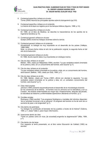 GUIA PRACTICA PARA ELABORAR PLAN DE TESIS Y TESIS DE POST GRADO
Dr. FREDDY LIZARDO KASENG SOLÍS
Dr. OSCAR RAFAEL GUILLEN VALLE PhD
P á g i n a 56 | 297
8. Contextual específica: énfasis en el autor
Torres (2000) resumió los principales aportes sobre la bioingeniería (pp.5-9).
9. Contextual específica: énfasis en el contenido.
La historia de la lepra se registra ya en los tiempos bíblicos (Aguirre, 1998, p.14).
10. Contextual específica: énfasis en el año
En 1999, en el libro de Bioética, se describe la trascendencia de los aportes de la
Ingeniería Genética (p.14).
11. Contextual general: énfasis en el autor
Quispe (2000) revisó los trabajos recientes sobre la ciencia.
12. Contextual general: énfasis en el contenido
Actualmente, la biología es muy importante en el desarrollo de los países (Vallejos,
1998/1999).
Nota: La primera fecha indica el año de la publicación original, la segunda fecha el del
año de la traducción.
13. Contextual general: énfasis en el año
En 1998, Acuña reportó datos muy importantes en ictiología marina.
14. Cita de citas: énfasis en el autor
Beltrán, 1993, citado por Malpartida (1994), escribió: "La paz verdadera estará cimentada
en la justicia y ésta, sin un conocimiento del hombre, será ilusoria" (p.7).
15. Cita de citas: énfasis en el contenido
"La paz verdadera estará cimentada en la justicia y ésta, sin un conocimiento del hombre,
será ilusoria" (Beltrán, 1993, citado por Díaz, 1994, p.7).
16. Cita de citas: énfasis en el año.
En 1996, Beltrán, citado por Torres (1997), afirmó con claridad lo siguiente: "La paz
verdadera estará cimentada en la justicia y ésta, sin un verdadero conocimiento del
hombre, será ilusoria" (p.7).
17. Citas interrumpidas
Johnson (1994) presentó esquemáticamente el desarrollo de la microbiología diciendo:
En los comienzos de la historia... el hombre vivía en armonía con la naturaleza y con su
Creador...No existían enfermedades de ningún tipo. Posteriormente, después del pecado,
la naturaleza se trastornó y enfermedades aparecieron afectando al hombre. (p.7)
18. Comillas simples
Rodríguez (1994) escribió: "Los progresos fisiológicos y mentales del individuo dependen
'de su actividad funcional y de su esfuerzo'. El progreso del hombre no ha de venir de un
aumento de peso o de longevidad" (p.7).
19. Cita dentro de paréntesis
"La biología ha contribuido al bienestar de los pueblos a través de la historia" (Calcina,
1994, p.7, véase Tabla 3, para mayor información).
20. Inserciones dentro de citas
"Tanto en pobres como en ricos, [la ociosidad] engendra la degeneración" (Más, 1994,
p.7).
21. Cita dentro de cita larga
Con respecto al tema presentado, en el libro sobre Educación de Calidad (1993) se
escribió:
 