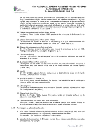 GUIA PRACTICA PARA ELABORAR PLAN DE TESIS Y TESIS DE POST GRADO
Dr. FREDDY LIZARDO KASENG SOLÍS
Dr. OSCAR RAFAEL GUILLEN VALLE PhD
P á g i n a 57 | 297
En las instituciones educativas, el individuo se caracteriza por una actividad bastante
mayor, enteramente dirigida hacia la superficialidad, los deportes competitivos, y algunos
hechos nada creativos. "A pesar de las inmensas esperanzas que la Humanidad había
cifrado en las instituciones modernas, estas no han sabido desarrollar hombres de
suficiente inteligencia y audacia para guiarla a lo largo de la senda peligrosa de la vida"
(León, 1995, p.7). La educación moderna tiene que volver a sus principios primigenios, de
lo contrario se habrá arado en vano. (pp.6-7)
22. Cita de diferentes autores: énfasis en los autores
Lucciano y Giano (1994), y Díaz (1995) explicaron los principios de la Educación de
calidad.
23. Cita de diferentes autores: énfasis en los autores
La curiosidad nos impulsa a descubrir la naturaleza y es la que, inexorablemente, nos
arrastra hacia los más grandes logros (Licla, 1994, p.7; Ccama, 1995, p.67).
24. Cita de diferentes autores: énfasis en el año
En 1994, Manrique presentó alternativas para renovar la enseñanza (p.5); y en 1995,
Rodríguez los aplicó en su nuevo plan de gobierno (p.4).
25. Circulación limitada
Príncipe (1995) afirmó que el desgaste precoz de numerosos individuos se debe al
abandono de sí mismos.
26. Eventos científicos: énfasis en el año
Las mujeres han de recibir una educación superior, no para ser doctoras, abogadas o
catedráticas, sino para educar a sus hijos a ser seres humanos de calidad superior
(Carrel, 1970).
27. Inédito
En 1994 (inédito), Joseph Paredes sostuvo que la Geometría no existe en el mundo
terrestre. La hemos creado nosotros.
28. Manuscrito enviado a publicación
Soto (1995) afirmó que el significado del tiempo y del espacio no es el mismo para
nuestros tejidos que para nuestro espíritu.
29. Libro en prensa
Las ciencias del hombre son las más difíciles de todas las ciencias; aquella será la labor
del futuro (Villacorta, en prensa).
30. Cita del título de un libro:
El libro de Pinedo (1994), titulado Proyección, tendrá un impacto profundo en la
educación para el siglo XXI.
31. Citas de dos obras del mismo autor en el mismo año:
Rodríguez (1994a y 1994b) ha señalado que el valor de los días de la primera infancia es
enorme y que debería aprovecharse cada momento para la educación del niño.
3.1.4 Normas para la aplicación de las citas
1. Si la fuente contiene errores que puedan confundir al lector, después del error en la cita
debe escribirse la palabra "sic" subrayada y encerrada entre corchetes.
Por ejemplo: ... las decisiones [sic] se tornó más objetiva.
2. Las citas textuales cortas, de 5 líneas o menos, deben incorporarse al texto encerradas
entre comillas. Por ejemplo:
 
