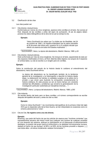 GUIA PRACTICA PARA ELABORAR PLAN DE TESIS Y TESIS DE POST GRADO
Dr. FREDDY LIZARDO KASENG SOLÍS
Dr. OSCAR RAFAEL GUILLEN VALLE PhD
P á g i n a 59 | 297
3.2 Clasificación de las citas
Las citas pueden ser:
3.2.1 Cita directa o textual breve.
Conformada por menos de cinco renglones, aparece entre comillas en el texto. Se numera al
final, después de las comillas y antes del signo de puntuación. Al pie de página deben
ponerse los datos bibliográficos de la obra de la cual se extrajo la cita.
Ejemplo:
“Heinz Duchhardt nos aclara que “La doble paz de Westfalia, del 24
de octubre de 1648, y la hispano-holandesa que la había precedido
el 30 de enero del mismo año, pusieron fin a un conflicto secular que
afectó a la esencia de todos los Estados implicados” 1.
____________
1 DUCHHARDT, Heinz. La época del absolutismo. Madrid: Alianza, 1989. p.24
3.2.2 Cita directa o textual extensa.
Está conformada por más de cinco renglones. Se incluye en el texto, separándola de este por
dos espacios interlineales al inicio y al final. Además debe dejarse una sangría de 4 espacios
en ambos lados. La cita se escribe a un renglón pero sin comillas.
Ejemplo:
Sobre la contribución del estudio de la historia desde lo cotidiano al entendimiento del
absolutismo, Heinz Duchhardt afirma:
La época del absolutismo se ha beneficiado también de la tendencia
general de la investigación y la historiografía a describir la historia desde
abajo, La elaboración de fuentes no estatales surgidas en la esfera de lo
privado y que sirven para ilustrarla ha enriquecido constantemente la
historia cotidiana. En este proceso se ven al mismo tiempo con creciente
claridad las dificultades y problemas que encierra la generalización de la
investigación particular sustentada por disciplinas diversas.... 2.
____________
2 DUCHHARDT, Heinz. La época del absolutismo. Madrid: Alianza, 1989. p.293
3.2.3 Cita indirecta.
Se escribe dentro del texto pero no lleva comillas y el número correspondiente se escribe
después del apellido del autor y antes de citar su idea.
Ejemplo:
Como lo índica Duchhardt 3, los movimientos demográficos de la primera mitad del siglo
XVII que no dependen sólo de la Gran Guerra, se han interpretado en ocasiones como un
síntoma adicional de la “crisis”.
3.2.4 Cita de Cita. Se registra como una cita directa.
Ejemplo:
Browning, que parte del hecho de que los policías de reserva eran “hombres corrientes” que
supuestamente actuaron del mismo modo que cualquier otro hombre de cualquier sociedad
en una situación tan extrema, atribuye su participación en el Holocausto al adoctrinamiento
ideológico, la presión del grupo hacia el conformismo y la debilidad intrínsicamente humana,
destaca el hecho de que aunque” el 80% ó el 90% de los hombres procedió a disparar, [...]
casi todos ellos - al menos inicialmente- estaban horrorizados” 4.
 