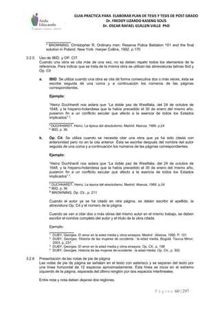 GUIA PRACTICA PARA ELABORAR PLAN DE TESIS Y TESIS DE POST GRADO
Dr. FREDDY LIZARDO KASENG SOLÍS
Dr. OSCAR RAFAEL GUILLEN VALLE PhD
P á g i n a 60 | 297
____________
4
BROWNING, Christopher R. Ordinary men: Reserve Police Battalion 101 and the final
solution in Poland. New York: Harper Collins, 1992. p.170
3.2.5 Uso de IBÍD. y OP. CIT.
Cuando una obra se cita más de una vez, no se deben repetir todos los elementos de la
referencia. Para indicar que se trata de la misma obra se utilizan las abreviaturas latinas Ibid y
Op. Cit
a. IBID. Se utiliza cuando una obra se cita de forma consecutiva dos o más veces, ésta se
escribe seguida de una coma y a continuación los números de las páginas
correspondientes.
Ejemplo:
“Heinz Duchhardt nos aclara que “La doble paz de Westfalia, del 24 de octubre de
1648, y la hispano-holandesa que la había precedido el 30 de enero del mismo año,
pusieron fin a un conflicto secular que afecto a la esencia de todos los Estados
implicados” 5
.
____________
5
DUCHHARDT, Heinz. La época del absolutismo. Madrid: Alianza, 1989. p.24
6
IBID, p. 36.
b. Op. Cit. Se utiliza cuando se necesita citar una obra que ya ha sido citada con
anterioridad pero no en la cita anterior. Ésta se escribe después del nombre del autor
seguida de una coma y a continuación los números de las páginas correspondientes.
Ejemplo:
“Heinz Duchhardt nos aclara que “La doble paz de Westfalia, del 24 de octubre de
1648, y la hispano-holandesa que la había precedido el 30 de enero del mismo año,
pusieron fin a un conflicto secular que afecto a la esencia de todos los Estados
implicados” 7
.
____________
7
DUCHHARDT, Heinz. La época del absolutismo. Madrid: Alianza, 1989. p.24
8
IBID, p. 36.
9
BROWNING, Op. Cit., p. 211
Cuando el autor ya se ha citado en otra página, se deben escribir el apellido, la
abreviatura Op. Cit y el número de la página.
Cuando se van a citar dos o más obras del mismo autor en el mismo trabajo, se deben
escribir el nombre completo del autor y el título de la obra citada.
Ejemplo:
____________
1
DUBY, Georges. El amor en la edad media y otros ensayos. Madrid : Alianza, 1990. P. 101
2
DUBY, Georges. Historia de las mujeres de occidente : la edad media. Bogotá: Taurus Minor,
2003. p. 237.
3
DUBY, Georges. El amor en la edad media y otros ensayos. Op. Cit., p. 198
4
DUBY, Georges. Historia de las mujeres de occidente : la edad media. Op. Cit., p. 302
3.2.6 Presentación de las notas de pie de página
Las notas de pie de página se señalan en el texto con asterisco y se separan del texto por
una línea horizontal de 12 espacios aproximadamente. Ésta línea se inicia en el extremo
izquierdo de la página, separada del último renglón por dos espacios interlineales.
Entre nota y nota deben dejarse dos reglones.
 