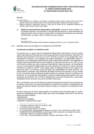 GUIA PRACTICA PARA ELABORAR PLAN DE TESIS Y TESIS DE POST GRADO
Dr. FREDDY LIZARDO KASENG SOLÍS
Dr. OSCAR RAFAEL GUILLEN VALLE PhD
P á g i n a 61 | 297
Ejemplo:
____________
* Esa costumbre de mantener una lámpara encendida durante toda la noche encima del lecho,
vigente durante toda la edad media, era una práctica destinada a espantar los malos espíritus.
** Algunos estudios y testimonios inducen a creer que la Orden de los Templarios sobrevivió de
manera oculta y difusa durante varios siglos.
a. Notas de comunicaciones personales y entrevistas. Cuando la nota se refiere a un
comentario personal, una entrevista o correspondencia personal, la nota debe llevar los
datos del medio como se obtuvo la información, el nombre de la persona que suministró
la información, su cargo u oficio, y la fecha en que se obtuvo.
Ejemplo:
____________
Entrevista con Juan Manuel XXXX, Ministro de Defensa del Perú. Lima, 13 de abril de 2007.
3.2.7 Ejemplos notas a pie de página si se emplea la norma ISO 690:
Los jóvenes europeos: su situación social
Los jóvenes son un grupo humano fuertemente diferenciado internamente. Se dan muchas
veces más diferencia entre ellos que entre las generaciones que les preceden. Bourdieu10
ha
afirmado que la jeunesse n´est pas qu´un mot11
. Se trata, sin duda, de una exageración. Pero
ciertamente la juventud, como categoría de análisis sociológico, es problemática. Roland J.
Campiche, en un interesante estudio acerca de las culturas de los jóvenes y las religiones en
Europa, titula intencionalmente su primer capítulo La Jeunesse est plus qu´un mot12
, ya que
en él trata de mostrar que, pese a esa gran diversidad de modos de pensar, de manifestarse
y de ser, se dan algunos rasgos vitales comunes, producto sin duda de un marco social que
condiciona y orienta su acción13
. Esos rasgos vitales, la particular posición que ocupan en la
estructura social y el horizonte social que define sus posibilidades de acción permiten, con
toda prudencia, presentar unas tendencias generales acerca de los jóvenes y de sus modos
de ser y de pensar. Estas tendencias pueden cambiar en cualquier momento. Cambios en la
economía, en la composición demográfica y efectos sociales inesperados pueden hacer que
el proceso de transición, hoy en fase de alargamiento, se acorte bruscamente y que la gran
variabilidad interna aumente o que, por el contrario, disminuya.
Pero, de momento, tres son las notas que parecen caracterizar la evolución de los jóvenes en
los últimos veinte años: una fuerte prolongación del período de estudios; el alargamiento del
tiempo de transición desde la formación al primer empleo; y el retraso en la constitución de la
familia14
.
El marco social que el nuevo siglo presenta a los jóvenes como escenario para su acción,
puede ser caracterizado de muchos modos, pero como ha señalado Javier Elzo15
, tres son las
notas que mejor lo definen:
• Globalización;
• Revolución tecnológica;
• Explosión en plenitud de la mujer.
10
P. Bourdieu. Questions. París: Ed. de Minuit, 1980.
11
La juventud sólo es una palabra.
12
La juventud es algo más que una palabra.
13
R.J. Campiche (Dir). Cultures jeunes et religions en Europe. París: Les Éditions du CERF, 1997.
14
COMMUNAUTES EUROPEENNES. Les jeunes de l´Union européenne ou les âges de transition.
Luxemburgo: Editions du Conseil de l’Europe, 1997
15
J. Elzo. (Dir.), Jóvenes españoles 99. Madrid: Fundación Santa María, 1999. p. 408.
 