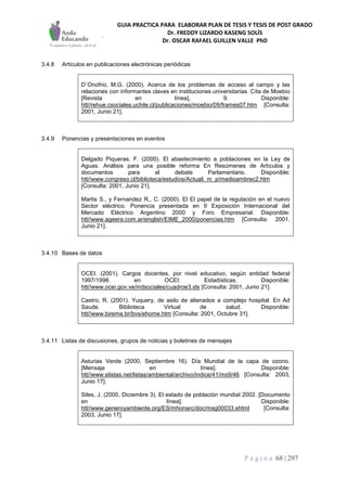 GUIA PRACTICA PARA ELABORAR PLAN DE TESIS Y TESIS DE POST GRADO
Dr. FREDDY LIZARDO KASENG SOLÍS
Dr. OSCAR RAFAEL GUILLEN VALLE PhD
P á g i n a 68 | 297
3.4.8 Artículos en publicaciones electrónicas periódicas
D´Onofrio, M.G. (2000). Acerca de los problemas de acceso al campo y las
relaciones con informantes claves en instituciones universitarias. Cita de Moebio
[Revista en línea], 9. Disponible:
htt//rehue.csociales.uchile.cl/publicaciones/moebio/09/frames07.htm [Consulta:
2001, Junio 21].
3.4.9 Ponencias y presentaciones en eventos
Delgado Piqueras, F. (2000). El abastecimiento a poblaciones en la Ley de
Aguas. Análisis para una posible reforma En Resúmenes de Artículos y
documentos para el debate Parlamentario. Disponible:
htt//www.congreso.cl/biblioteca/estudios/Actuali_m_p/medioambrec2.htm
[Consulta: 2001, Junio 21].
Martis S., y Fernandez R., C. (2000). El El papel de la regulación en el nuevo
Sector eléctrico. Ponencia presentada en II Exposición Internacional del
Mercado Eléctrico Argentino 2000 y Foro Empresarial. Disponible:
htt//www.ageera.com.ar/english/EIME_2000/ponencias.htm [Consulta: 2001,
Junio 21].
3.4.10 Bases de datos
OCEI. (2001). Cargos docentes, por nivel educativo, según entidad federal
1997/1998. en OCEI: Estadísticas. Disponible:
htt//www.ocei.gov.ve/indsociales/cuadroe3.xls [Consulta: 2001, Junio 21].
Castro, R. (2001). Yuquery, de asilo de alienados a complejo hospital. En Ad
Saude. Biblioteca Virtual de salud. Disponible:
htt//www.bireme.br/bvs/ehome.htm [Consulta: 2001, Octubre 31].
3.4.11 Listas de discusiones, grupos de noticias y boletines de mensajes
Asturias Verde (2000, Septiembre 16). Día Mundial de la capa de ozono.
[Mensaje en línea]. Disponible:
htt//www.elistas.net/listas/ambiental/archivo/indice/41/ms9/46 [Consulta: 2003,
Junio 17].
Siles, J. (2000, Diciembre 3). El estado de población mundial 2002. [Documento
en línea]. Disponible:
htt//www.generoyambiente.org/ES/mhonarc/doc/msg00033.shtml [Consulta:
2003, Junio 17].
 