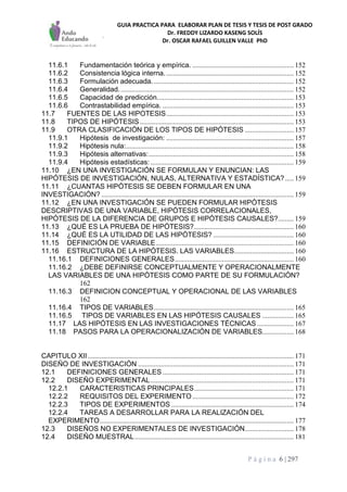 GUIA PRACTICA PARA ELABORAR PLAN DE TESIS Y TESIS DE POST GRADO
Dr. FREDDY LIZARDO KASENG SOLÍS
Dr. OSCAR RAFAEL GUILLEN VALLE PhD
P á g i n a 6 | 297
11.6.1 Fundamentación teórica y empírica. .......................................................... 152
11.6.2 Consistencia lógica interna.......................................................................... 152
11.6.3 Formulación adecuada................................................................................. 152
11.6.4 Generalidad.................................................................................................... 152
11.6.5 Capacidad de predicción.............................................................................. 153
11.6.6 Contrastabilidad empírica. ........................................................................... 153
11.7 FUENTES DE LAS HIPOTESIS......................................................................... 153
11.8 TIPOS DE HIPÓTESIS........................................................................................ 153
11.9 OTRA CLASIFICACIÓN DE LOS TIPOS DE HIPÓTESIS ............................ 157
11.9.1 Hipótesis de investigación: ......................................................................... 157
11.9.2 Hipótesis nula:................................................................................................ 158
11.9.3 Hipótesis alternativas:................................................................................... 158
11.9.4 Hipótesis estadísticas:.................................................................................. 159
11.10 ¿EN UNA INVESTIGACIÓN SE FORMULAN Y ENUNCIAN: LAS
HIPÓTESIS DE INVESTIGACIÓN, NULAS, ALTERNATIVA Y ESTADÍSTICA?..... 159
11.11 ¿CUANTAS HIPÓTESIS SE DEBEN FORMULAR EN UNA
INVESTIGACIÓN? .............................................................................................................. 159
11.12 ¿EN UNA INVESTIGACIÓN SE PUEDEN FORMULAR HIPÓTESIS
DESCRIPTIVAS DE UNA VARIABLE, HIPÓTESIS CORRELACIONALES,
HIPÓTESIS DE LA DIFERENCIA DE GRUPOS E HIPÓTESIS CAUSALES?......... 159
11.13 ¿QUÉ ES LA PRUEBA DE HIPÓTESIS?......................................................... 160
11.14 ¿QUÉ ES LA UTILIDAD DE LAS HIPÓTESIS? .............................................. 160
11.15 DEFINICIÓN DE VARIABLE............................................................................... 160
11.16 ESTRUCTURA DE LA HIPÓTESIS. LAS VARIABLES.................................. 160
11.16.1 DEFINICIONES GENERALES.................................................................... 160
11.16.2 ¿DEBE DEFINIRSE CONCEPTUALMENTE Y OPERACIONALMENTE
LAS VARIABLES DE UNA HIPÓTESIS COMO PARTE DE SU FORMULACIÓN?
162
11.16.3 DEFINICION CONCEPTUAL Y OPERACIONAL DE LAS VARIABLES
162
11.16.4 TIPOS DE VARIABLES................................................................................ 165
11.16.5 TIPOS DE VARIABLES EN LAS HIPÓTESIS CAUSALES .................. 165
11.17 LAS HIPÓTESIS EN LAS INVESTIGACIONES TÉCNICAS ..................... 167
11.18 PASOS PARA LA OPERACIONALIZACIÓN DE VARIABLES.................. 168
CAPITULO XII...................................................................................................................... 171
DISEÑO DE INVESTIGACIÓN ......................................................................................... 171
12.1 DEFINICIONES GENERALES ........................................................................... 171
12.2 DISEÑO EXPERIMENTAL.................................................................................. 171
12.2.1 CARACTERISTICAS PRINCIPALES......................................................... 171
12.2.2 REQUISITOS DEL EXPERIMENTO.......................................................... 172
12.2.3 TIPOS DE EXPERIMENTOS ...................................................................... 174
12.2.4 TAREAS A DESARROLLAR PARA LA REALIZACIÓN DEL
EXPERIMENTO............................................................................................................... 177
12.3 DISEÑOS NO EXPERIMENTALES DE INVESTIGACIÓN............................ 178
12.4 DISEÑO MUESTRAL........................................................................................... 181
 