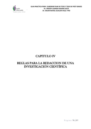 GUIA PRACTICA PARA ELABORAR PLAN DE TESIS Y TESIS DE POST GRADO
Dr. FREDDY LIZARDO KASENG SOLÍS
Dr. OSCAR RAFAEL GUILLEN VALLE PhD
P á g i n a 70 | 297
CAPITULO IV
REGLAS PARA LA REDACCION DE UNA
INVESTIGACIÓN CIENTÍFICA
 