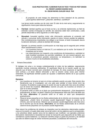 GUIA PRACTICA PARA ELABORAR PLAN DE TESIS Y TESIS DE POST GRADO
Dr. FREDDY LIZARDO KASENG SOLÍS
Dr. OSCAR RAFAEL GUILLEN VALLE PhD
P á g i n a 72 | 297
- El propósito de este trabajo fue determinar la flora intestinal de las palomas.
¿Qué significa determinar? ¿Describir, identificar, cuantificar?
Las larvas recién nacidas son de color miel. El color de la miel varía y seguramente no
significará lo mismo para todos los lectores.
b. Claridad- claridad significa que el texto se lee y se entiende rápidamente; es fácil de
entender cuando el lenguaje es sencillo, las oraciones están bien construidas y cada
párrafo desarrolla su tema siguiendo un orden lógico.
c. Brevedad- brevedad significa incluir sólo información pertinente al contenido del
artículo y comunicar dicha información usando el menor número posible de palabras.
Dos consideraciones importantes nos obligan a ser breves, el texto innecesario desvía
la atención del lector y afecta la claridad del mensaje.
Ejemplo: La primera oración a continuación es más larga que la segunda pero ambas
dicen exactamente lo mismo.
 Los muestreos fueron un total de 27 y se realizaron por la noche. Se hicieron 27
muestreos por la noche.
 Las observaciones con respecto a las condiciones de temperatura y salinidad en
cada localidad estudiada nos permiten establecer, de una manera general, que
éstas no presentaron grandes variaciones. La temperatura y la salinidad no
variaron mucho en las localidades estudiadas.
4.4 Sintaxis Descuidada
Si trabajas con prisa y no revisas cuidadosamente el orden de las palabras, seguramente
escribirás muchas oraciones deficientes. El significado literal de la oración puede ser tan
absurdo que el lector sonreirá pero entenderá el mensaje. En otras ocasiones el significado
será confuso y el lector deberá retroceder y leer la oración varias veces para intentar
entenderla. El significado también puede ser opuesto o totalmente distinto de lo que quieres
comunicar.
Ejemplos:
 Las muestras se tomaron al azar en el área señalada usando una pala. Esta oración dice
literalmente que el investigador usó una pala para señalar el área donde tomó las
muestras. El problema surge porque la acción de usar la pala está más cerca de señalar
que de tomar las muestras. Alternativa: Usando una pala, las muestras se tomaron al
azar en el área señalada.
 El paciente sintió un dolor en el dedo que gradualmente desapareció. ¿Qué desapareció
gradualmente, el dolor o el dedo? Observa que desaparecer está más cerca del dedo que
del dolor. Alternativa: El paciente sintió en el dedo un dolor que desapareció
gradualmente.
 Observé larvas pequeñas en los fluidos abdominales de la chinche con el proceso caudal
degenerado. ¿Quién tiene el proceso caudal degenerado? Según la oración es la
chinche, pero son las larvas. Observa que el proceso caudal degenerado está más cerca
de la chinche que de las larvas. Alternativa: En los fluidos abdominales de la chinche
observé larvas pequeñas con el proceso caudal degenerado.
Para reducir los problemas de sintaxis es imperativo que los elementos relacionados queden
cerca en la oración; el sujeto debe estar cerca del verbo y de los adjetivos que le corresponden,
y los adverbios deben quedar cerca de los adjetivos que modifican. Los ejemplos anteriores
demuestran claramente la necesidad de revisar el manuscrito para depurarlo de las faltas que
cometemos cuando hablamos. La redacción científica exige un grado de precisión y de claridad
que sólo se obtiene luego de varias revisiones pausadas y cuidadosas del manuscrito.
 