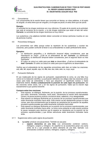 GUIA PRACTICA PARA ELABORAR PLAN DE TESIS Y TESIS DE POST GRADO
Dr. FREDDY LIZARDO KASENG SOLÍS
Dr. OSCAR RAFAEL GUILLEN VALLE PhD
P á g i n a 73 | 297
4.5 Concordancia
Los componentes de la oración tienen que concordar en tiempo; en otras palabras, si el sujeto
es singular, el verbo tiene que ser singular y si el sujeto es plural, el verbo tiene que ser plural.
Ejemplo:
La actividad de las drogas racémicas son muy inferiores. El sujeto de la oración es la actividad,
que está al comienzo de la oración, y no las drogas racémicas que están al lado del verbo.
Correcto: La actividad de las drogas racémicas es muy inferior.
Los sustantivos y los adjetivos también deben concordar en tiempo (pichones muertos en vez
de pichones muerto).
4.6 Pronombres Ambiguos
Los pronombres son útiles porque evitan la repetición de los sustantivos y acortan las
oraciones, pero pueden confundir al lector si sus antecedentes no están perfectamente claros.
Ejemplos:
 La distribución geográfica y la distribución temporal deben considerarse, pero su
importancia es mayor. ¿Cuál es el antecedente de su? Correcto: La distribución
geográfica y la distribución temporal deben considerarse, pero el segundo factor es más
importante.
 El cultivo se colocó en caldo para que éste se desarrollara. ¿Cuál es el antecedente de
éste? Correcto: El cultivo se colocó en caldo para que el organismo se desarrollara.
Verifica que el antecedente de los siguientes pronombres esté claro en todas tus oraciones:
acá, allá, allí, aquel, aquello, aquí, él, ella, ése, eso, éste, esto, su, suyo, suyo.
4.7 Puntuación Deficiente
El uso inadecuado de los signos de puntuación, especialmente la coma, es una falta muy
común en la redacción científica. La puntuación deficiente nos obliga a leer las oraciones varias
veces para tratar de entenderlas o hace que adquieran un significado dudoso o hasta
totalmente distinto. Evalúa cuidadosamente la posición de cada signo de puntuación; lee
las oraciones varias veces, con y sin los signos de puntuación, hasta que la oración diga
exactamente lo que quieres transmitir.
Compara estas tres oraciones:
 Esta especie, se distingue, fácilmente, por la posición, de los procesos suprahumerales,
que están, levemente, inclinados, hacia atrás. Obviamente la oración tiene demasiadas
comas y la pausa excesiva produce una lectura lenta, saltatoria y muy desagradable.
 Esta especie se distingue fácilmente por la posición de los procesos suprahumerales que
están levemente inclinados hacia atrás. Esta oración se lee rápidamente porque no tiene
comas, pero dice erróneamente que la especie se caracteriza por la posición de aquellos
procesos suprahumerales que están levemente inclinados hacia atrás.
 Esta especie se distingue fácilmente por la posición de los procesos suprahumerales, que
están levemente inclinados hacia atrás. La única coma presente en esta oración produce
la pausa necesaria para decirnos que la especie se caracteriza por la posición de los
procesos suprahumerales y que dichas estructuras están levemente inclinadas hacia
atrás.
4.7.1 Sugerencias sobre cuatro signos de puntuación
a. La coma- produce una pausa breve. También se usa para:
 separar elementos en una lista. Los aminoácidos contienen carbono,
hidrógeno, oxígeno y nitrógeno. En español no se acostumbra poner una coma
antes de la y que precede el último elemento de una lista. Ejemplo: Los
aminoácidos contienen carbono, hidrógeno, oxígeno y nitrógeno.
 