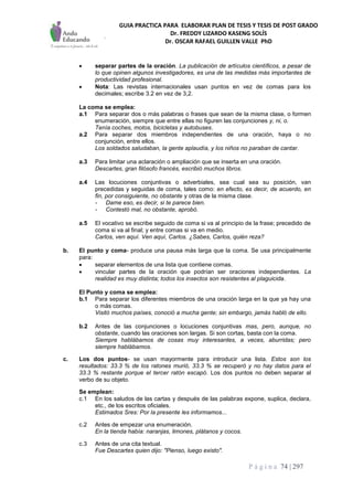 GUIA PRACTICA PARA ELABORAR PLAN DE TESIS Y TESIS DE POST GRADO
Dr. FREDDY LIZARDO KASENG SOLÍS
Dr. OSCAR RAFAEL GUILLEN VALLE PhD
P á g i n a 74 | 297
 separar partes de la oración. La publicación de artículos científicos, a pesar de
lo que opinen algunos investigadores, es una de las medidas más importantes de
productividad profesional.
 Nota: Las revistas internacionales usan puntos en vez de comas para los
decimales; escribe 3.2 en vez de 3,2.
La coma se emplea:
a.1 Para separar dos o más palabras o frases que sean de la misma clase, o formen
enumeración, siempre que entre ellas no figuren las conjunciones y, ni, o.
Tenía coches, motos, bicicletas y autobuses.
a.2 Para separar dos miembros independientes de una oración, haya o no
conjunción, entre ellos.
Los soldados saludaban, la gente aplaudía, y los niños no paraban de cantar.
a.3 Para limitar una aclaración o ampliación que se inserta en una oración.
Descartes, gran filósofo francés, escribió muchos libros.
a.4 Las locuciones conjuntivas o adverbiales, sea cual sea su posición, van
precedidas y seguidas de coma, tales como: en efecto, es decir, de acuerdo, en
fin, por consiguiente, no obstante y otras de la misma clase.
- Dame eso, es decir, si te parece bien.
- Contestó mal, no obstante, aprobó.
a.5 El vocativo se escribe seguido de coma si va al principio de la frase; precedido de
coma si va al final; y entre comas si va en medio.
Carlos, ven aquí. Ven aquí, Carlos. ¿Sabes, Carlos, quién reza?
b. El punto y coma- produce una pausa más larga que la coma. Se usa principalmente
para:
 separar elementos de una lista que contiene comas.
 vincular partes de la oración que podrían ser oraciones independientes. La
realidad es muy distinta; todos los insectos son resistentes al plaguicida.
El Punto y coma se emplea:
b.1 Para separar los diferentes miembros de una oración larga en la que ya hay una
o más comas.
Visitó muchos países, conoció a mucha gente; sin embargo, jamás habló de ello.
b.2 Antes de las conjunciones o locuciones conjuntivas mas, pero, aunque, no
obstante, cuando las oraciones son largas. Si son cortas, basta con la coma.
Siempre hablábamos de cosas muy interesantes, a veces, aburridas; pero
siempre hablábamos.
c. Los dos puntos- se usan mayormente para introducir una lista. Estos son los
resultados: 33.3 % de los ratones murió, 33.3 % se recuperó y no hay datos para el
33.3 % restante porque el tercer ratón escapó. Los dos puntos no deben separar al
verbo de su objeto.
Se emplean:
c.1 En los saludos de las cartas y después de las palabras expone, suplica, declara,
etc., de los escritos oficiales.
Estimados Sres: Por la presente les informamos...
c.2 Antes de empezar una enumeración.
En la tienda había: naranjas, limones, plátanos y cocos.
c.3 Antes de una cita textual.
Fue Descartes quien dijo: "Pienso, luego existo".
 