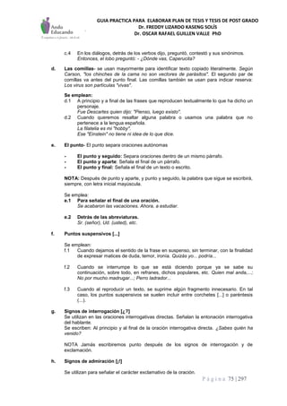 GUIA PRACTICA PARA ELABORAR PLAN DE TESIS Y TESIS DE POST GRADO
Dr. FREDDY LIZARDO KASENG SOLÍS
Dr. OSCAR RAFAEL GUILLEN VALLE PhD
P á g i n a 75 | 297
c.4 En los diálogos, detrás de los verbos dijo, preguntó, contestó y sus sinónimos.
Entonces, el lobo preguntó: - ¿Dónde vas, Caperucita?
d. Las comillas- se usan mayormente para identificar texto copiado literalmente. Según
Carson, "los chinches de la cama no son vectores de parásitos". El segundo par de
comillas va antes del punto final. Las comillas también se usan para indicar reserva:
Los virus son partículas "vivas".
Se emplean:
d.1 A principio y a final de las frases que reproducen textualmente lo que ha dicho un
personaje.
Fue Descartes quien dijo: "Pienso, luego existo".
d.2 Cuando queremos resaltar alguna palabra o usamos una palabra que no
pertenece a la lengua española.
La filatelia es mi "hobby".
Ese "Einstein" no tiene ni idea de lo que dice.
e. El punto- El punto separa oraciones autónomas
- El punto y seguido: Separa oraciones dentro de un mismo párrafo.
- El punto y aparte: Señala el final de un párrafo.
- El punto y final: Señala el final de un texto o escrito.
NOTA: Después de punto y aparte, y punto y seguido, la palabra que sigue se escribirá,
siempre, con letra inicial mayúscula.
Se emplea:
e.1 Para señalar el final de una oración.
Se acabaron las vacaciones. Ahora, a estudiar.
e.2 Detrás de las abreviaturas.
Sr. (señor), Ud. (usted), etc.
f. Puntos suspensivos [...]
Se emplean:
f.1 Cuando dejamos el sentido de la frase en suspenso, sin terminar, con la finalidad
de expresar matices de duda, temor, ironía. Quizás yo... podría...
f.2 Cuando se interrumpe lo que se está diciendo porque ya se sabe su
continuación, sobre todo, en refranes, dichos populares, etc. Quien mal anda,...;
No por mucho madrugar...; Perro ladrador...
f.3 Cuando al reproducir un texto, se suprime algún fragmento innecesario. En tal
caso, los puntos suspensivos se suelen incluir entre corchetes [...] o paréntesis
(...).
g. Signos de interrogación [¿?]
Se utilizan en las oraciones interrogativas directas. Señalan la entonación interrogativa
del hablante.
Se escriben: Al principio y al final de la oración interrogativa directa. ¿Sabes quién ha
venido?
NOTA Jamás escribiremos punto después de los signos de interrogación y de
exclamación.
h. Signos de admiración [¡!]
Se utilizan para señalar el carácter exclamativo de la oración.
 