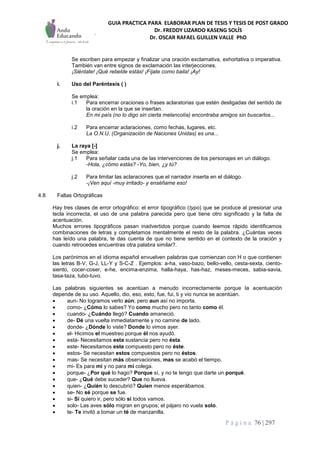 GUIA PRACTICA PARA ELABORAR PLAN DE TESIS Y TESIS DE POST GRADO
Dr. FREDDY LIZARDO KASENG SOLÍS
Dr. OSCAR RAFAEL GUILLEN VALLE PhD
P á g i n a 76 | 297
Se escriben para empezar y finalizar una oración exclamativa, exhortativa o imperativa.
También van entre signos de exclamación las interjecciones.
¡Siéntate! ¡Qué rebelde estás! ¡Fíjate como baila! ¡Ay!
i. Uso del Paréntesis ( )
Se emplea:
i.1 Para encerrar oraciones o frases aclaratorias que estén desligadas del sentido de
la oración en la que se insertan.
En mi país (no lo digo sin cierta melancolía) encontraba amigos sin buscarlos...
i.2 Para encerrar aclaraciones, como fechas, lugares, etc.
La O.N.U. (Organización de Naciones Unidas) es una...
j. La raya [-]
Se emplea:
j.1 Para señalar cada una de las intervenciones de los personajes en un diálogo.
-Hola, ¿cómo estás? -Yo, bien, ¿y tú?
j.2 Para limitar las aclaraciones que el narrador inserta en el diálogo.
-¡Ven aquí -muy irritado- y enséñame eso!
4.8 Faltas Ortográficas
Hay tres clases de error ortográfico: el error tipográfico (typo) que se produce al presionar una
tecla incorrecta, el uso de una palabra parecida pero que tiene otro significado y la falta de
acentuación.
Muchos errores tipográficos pasan inadvertidos porque cuando leemos rápido identificamos
combinaciones de letras y completamos mentalmente el resto de la palabra. ¿Cuántas veces
has leído una palabra, te das cuenta de que no tiene sentido en el contexto de la oración y
cuando retrocedes encuentras otra palabra similar?.
Los parónimos en el idioma español envuelven palabras que comienzan con H o que contienen
las letras B-V, G-J, LL-Y y S-C-Z . Ejemplos: a-ha, vaso-bazo, bello-vello, cesta-sexta, ciento-
siento, cocer-coser, e-he, encima-enzima, halla-haya, has-haz, meses-meces, sabia-savia,
tasa-taza, tubo-tuvo.
Las palabras siguientes se acentúan a menudo incorrectamente porque la acentuación
depende de su uso. Aquello, dio, eso, esto, fue, fui, ti y vio nunca se acentúan.
 aun- No logramos verlo aún; pero aun así no importa.
 como- ¿Cómo lo sabes? Yo como mucho pero no tanto como él.
 cuando- ¿Cuándo llegó? Cuando amaneció.
 de- Dé una vuelta inmediatamente y no camine de lado.
 donde- ¿Dónde lo viste? Donde lo vimos ayer.
 el- Hicimos el muestreo porque él nos ayudó.
 esta- Necesitamos esta sustancia pero no ésta.
 este- Necesitamos este compuesto pero no éste.
 estos- Se necesitan estos compuestos pero no éstos.
 mas- Se necesitan más observaciones, mas se acabó el tiempo.
 mi- Es para mí y no para mi colega.
 porque- ¿Por qué lo hago? Porque sí, y no te tengo que darte un porqué.
 que- ¿Qué debe suceder? Que no llueva.
 quien- ¿Quién lo descubrió? Quien menos esperábamos.
 se- No sé porque se fue.
 si- Sí quiero ir, pero sólo si todos vamos.
 solo- Las aves sólo migran en grupos; el pájaro no vuela solo.
 te- Te invitó a tomar un té de manzanilla.
 