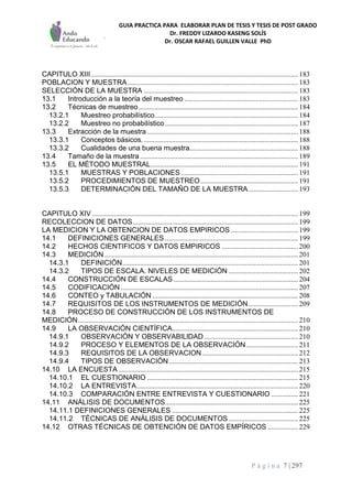 GUIA PRACTICA PARA ELABORAR PLAN DE TESIS Y TESIS DE POST GRADO
Dr. FREDDY LIZARDO KASENG SOLÍS
Dr. OSCAR RAFAEL GUILLEN VALLE PhD
P á g i n a 7 | 297
CAPITULO XIII..................................................................................................................... 183
POBLACION Y MUESTRA................................................................................................ 183
SELECCIÓN DE LA MUESTRA ....................................................................................... 183
13.1 Introducción a la teoría del muestreo ................................................................ 183
13.2 Técnicas de muestreo.......................................................................................... 184
13.2.1 Muestreo probabilístico................................................................................. 184
13.2.2 Muestreo no probabilístico........................................................................... 187
13.3 Extracción de la muestra ..................................................................................... 188
13.3.1 Conceptos básicos........................................................................................ 188
13.3.2 Cualidades de una buena muestra............................................................. 188
13.4 Tamaño de la muestra ......................................................................................... 189
13.5 EL MÉTODO MUESTRAL................................................................................... 191
13.5.1 MUESTRAS Y POBLACIONES .................................................................. 191
13.5.2 PROCEDIMIENTOS DE MUESTREO....................................................... 191
13.5.3 DETERMINACIÓN DEL TAMAÑO DE LA MUESTRA............................ 193
CAPITULO XIV .................................................................................................................... 199
RECOLECCION DE DATOS............................................................................................. 199
LA MEDICION Y LA OBTENCION DE DATOS EMPIRICOS...................................... 199
14.1 DEFINICIONES GENERALES ........................................................................... 199
14.2 HECHOS CIENTIFICOS Y DATOS EMPIRICOS ........................................... 200
14.3 MEDICIÓN ............................................................................................................. 201
14.3.1 DEFINICIÓN................................................................................................... 201
14.3.2 TIPOS DE ESCALA. NIVELES DE MEDICIÓN ....................................... 202
14.4 CONSTRUCCIÓN DE ESCALAS ...................................................................... 204
14.5 CODIFICACIÓN.................................................................................................... 207
14.6 CONTEO y TABULACIÓN .................................................................................. 208
14.7 REQUISITOS DE LOS INSTRUMENTOS DE MEDICIÓN............................ 209
14.8 PROCESO DE CONSTRUCCIÓN DE LOS INSTRUMENTOS DE
MEDICIÓN............................................................................................................................ 210
14.9 LA OBSERVACIÓN CIENTÍFICA....................................................................... 210
14.9.1 OBSERVACIÓN Y OBSERVABILlDAD..................................................... 210
14.9.2 PROCESO Y ELEMENTOS DE LA OBSERVACIÓN ............................. 211
14.9.3 REQUISITOS DE LA OBSERVACION ...................................................... 212
14.9.4 TIPOS DE OBSERVACIÓN......................................................................... 213
14.10 LA ENCUESTA ..................................................................................................... 215
14.10.1 EL CUESTIONARIO ..................................................................................... 215
14.10.2 LA ENTREVISTA........................................................................................... 220
14.10.3 COMPARACIÓN ENTRE ENTREVISTA Y CUESTIONARIO ............... 221
14.11 ANÁLISIS DE DOCUMENTOS........................................................................... 225
14.11.1 DEFINICIONES GENERALES ....................................................................... 225
14.11.2 TÉCNICAS DE ANÁLISIS DE DOCUMENTOS ....................................... 225
14.12 OTRAS TÉCNICAS DE OBTENCIÓN DE DATOS EMPÍRICOS ................. 229
 
