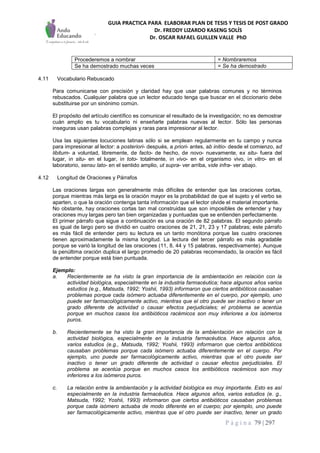 GUIA PRACTICA PARA ELABORAR PLAN DE TESIS Y TESIS DE POST GRADO
Dr. FREDDY LIZARDO KASENG SOLÍS
Dr. OSCAR RAFAEL GUILLEN VALLE PhD
P á g i n a 79 | 297
Procederemos a nombrar = Nombraremos
Se ha demostrado muchas veces = Se ha demostrado
4.11 Vocabulario Rebuscado
Para comunicarse con precisión y claridad hay que usar palabras comunes y no términos
rebuscados. Cualquier palabra que un lector educado tenga que buscar en el diccionario debe
substituirse por un sinónimo común.
El propósito del artículo científico es comunicar el resultado de la investigación; no es demostrar
cuán amplio es tu vocabulario ni enseñarle palabras nuevas al lector. Sólo las personas
inseguras usan palabras complejas y raras para impresionar al lector.
Usa las siguientes locuciones latinas sólo si se emplean regularmente en tu campo y nunca
para impresionar al lector: a posteriori- después, a priori- antes, ab initio- desde el comienzo, ad
libitum- a voluntad, libremente, de facto- de hecho, de novo- nuevamente, ex situ- fuera del
lugar, in situ- en el lugar, in toto- totalmente, in vivo- en el organismo vivo, in vitro- en el
laboratorio, sensu lato- en el sentido amplio, ut supra- ver arriba, vide infra- ver abajo.
4.12 Longitud de Oraciones y Párrafos
Las oraciones largas son generalmente más difíciles de entender que las oraciones cortas,
porque mientras más larga es la oración mayor es la probabilidad de que el sujeto y el verbo se
aparten, o que la oración contenga tanta información que el lector olvide el material importante.
No obstante, hay oraciones cortas tan mal construidas que son imposibles de entender y hay
oraciones muy largas pero tan bien organizadas y puntuadas que se entienden perfectamente.
El primer párrafo que sigue a continuación es una oración de 82 palabras. El segundo párrafo
es igual de largo pero se dividió en cuatro oraciones de 21, 21, 23 y 17 palabras; este párrafo
es más fácil de entender pero su lectura es un tanto monótona porque las cuatro oraciones
tienen aproximadamente la misma longitud. La lectura del tercer párrafo es más agradable
porque se varió la longitud de las oraciones (11, 8, 44 y 15 palabras, respectivamente). Aunque
la penúltima oración duplica el largo promedio de 20 palabras recomendado, la oración es fácil
de entender porque está bien puntuada.
Ejemplo:
a. Recientemente se ha visto la gran importancia de la ambientación en relación con la
actividad biológica, especialmente en la industria farmacéutica; hace algunos años varios
estudios (e.g., Matsuda, 1992; Yoshii, 1993) informaron que ciertos antibióticos causaban
problemas porque cada isómero actuaba diferentemente en el cuerpo, por ejemplo, uno
puede ser farmacológicamente activo, mientras que el otro puede ser inactivo o tener un
grado diferente de actividad o causar efectos perjudiciales; el problema se acentúa
porque en muchos casos los antibióticos racémicos son muy inferiores a los isómeros
puros.
b. Recientemente se ha visto la gran importancia de la ambientación en relación con la
actividad biológica, especialmente en la industria farmacéutica. Hace algunos años,
varios estudios (e.g., Matsuda, 1992; Yoshii, 1993) informaron que ciertos antibióticos
causaban problemas porque cada isómero actuaba diferentemente en el cuerpo. Por
ejemplo, uno puede ser farmacológicamente activo, mientras que el otro puede ser
inactivo o tener un grado diferente de actividad o causar efectos perjudiciales. El
problema se acentúa porque en muchos casos los antibióticos racémicos son muy
inferiores a los isómeros puros.
c. La relación entre la ambientación y la actividad biológica es muy importante. Esto es así
especialmente en la industria farmacéutica. Hace algunos años, varios estudios (e. g.,
Matsuda, 1992; Yoshii, 1993) informaron que ciertos antibióticos causaban problemas
porque cada isómero actuaba de modo diferente en el cuerpo; por ejemplo, uno puede
ser farmacológicamente activo, mientras que el otro puede ser inactivo, tener un grado
 