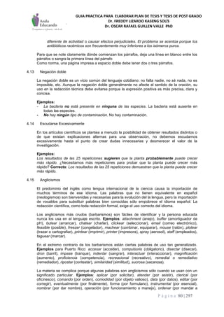 GUIA PRACTICA PARA ELABORAR PLAN DE TESIS Y TESIS DE POST GRADO
Dr. FREDDY LIZARDO KASENG SOLÍS
Dr. OSCAR RAFAEL GUILLEN VALLE PhD
P á g i n a 80 | 297
diferente de actividad o causar efectos perjudiciales. El problema se acentúa porque los
antibióticos racémicos son frecuentemente muy inferiores a los isómeros puros.
Para que se note claramente dónde comienzan los párrafos, deja una línea en blanco entre los
párrafos o sangra la primera línea del párrafo
Como norma, una página impresa a espacio doble debe tener dos o tres párrafos.
4.13 Negación doble
La negación doble es un vicio común del lenguaje cotidiano: no falta nadie, no sé nada, no es
imposible, etc. Aunque la negación doble generalmente no afecte el sentido de la oración, su
uso en la redacción técnica debe evitarse porque la expresión positiva es más precisa, clara y
concisa.
Ejemplos:
- La bacteria no está presente en ninguna de las especies. La bacteria está ausente en
todas las especies.
- No hay ningún tipo de contaminación. No hay contaminación.
4.14 Escudarse Excesivamente
En los artículos científicos se plantea a menudo la posibilidad de obtener resultados distintos o
de que existan explicaciones alternas para una observación, no debemos escudarnos
excesivamente hasta el punto de crear dudas innecesarias y desmerecer el valor de la
investigación.
Ejemplos:
Los resultados de las 25 repeticiones sugieren que la planta probablemente puede crecer
más rápido. ¿Necesitamos más repeticiones para probar que la planta puede crecer más
rápido? Correcto: Los resultados de las 25 repeticiones demuestran que la planta puede crecer
más rápido.
4.15 Anglicismos
El predominio del inglés como lengua internacional de la ciencia causa la importación de
muchos términos de ese idioma. Las palabras que no tienen equivalente en español
(neologismos) son bienvenidas y necesarias para la evolución del la lengua, pero la importación
de vocablos para substituir palabras bien conocidas sólo empobrece el idioma español. La
redacción científica, como toda redacción formal, exige el uso correcto del idioma.
Los anglicismos más crudos (barbarismos) son fáciles de identificar y la persona educada
nunca los usa en el lenguaje escrito. Ejemplos: attachment (anejo), buffer (amortiguador de
pH), butear (arrancar), chatear (charlar), clickear (seleccionar), email (correo electrónico),
feasible (posible), freezer (congelador), machear (combinar, equiparar), mouse (ratón), plotear
(trazar o cartografiar), printear (imprimir), printer (impresora), spray (aerosol), staff (empleados),
taguear (marcar).
En el extremo contrario de los barbarismos están ciertas palabras de uso tan generalizado.
Ejemplos para Puerto Rico: accesar (acceder), compulsorio (obligatorio), disectar (disecar),
dron (barril), impase (tranque), indentar (sangrar), interactuar (interaccionar), magnificación
(aumento), proficiencia (competencia), recreacional (recreativo), remedial o remediativo
(remediador), ripostar (contestar), similaridad (similitud), sucrosa (sacarosa).
La materia se complica porque algunas palabras son anglicismos sólo cuando se usan con un
significado particular. Ejemplos: aplicar (por solicitar), atender (por asistir), clerical (por
oficinesco), comando (por orden), comodidad (por objeto valioso), data (por datos), editar (por
corregir), eventualmente (por finalmente), forma (por formulario), instrumental (por esencial),
nombrar (por dar nombre), operación (por funcionamiento o manejo), ordenar (por mandar a
 
